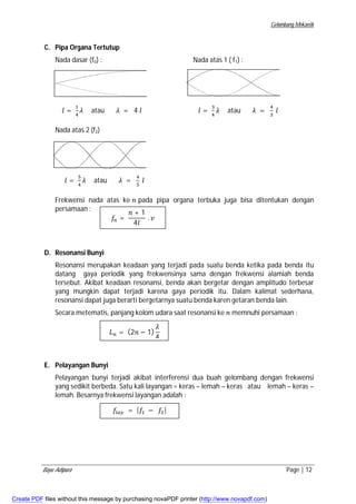Gelombang Mekanik 
C. Pipa Organa Tertutup 
Nada dasar (fo) : Nada atas 1 ( f1) : 
݈ = ଵ 
ସ ߣ atau ߣ = 4 ݈ ݈ = ଷ 
ସ ߣ atau ߣ = ସ 
ଷ ݈ 
Nada atas 2 (f2) 
݈ = ହ 
ସ ߣ atau ߣ = ସ 
ହ ݈ 
Frekwensi nada atas ke ݊ pada pipa organa terbuka juga bisa ditentukan dengan 
persamaan : 
D. Resonansi Bunyi 
݂௡ = 
݊ + 1 
4݈ 
. ݒ 
Resonansi merupakan keadaan yang terjadi pada suatu benda ketika pada benda itu 
datang gaya periodik yang frekwensinya sama dengan frekwensi alamiah benda 
tersebut. Akibat keadaan resonansi, benda akan bergetar dengan amplitudo terbesar 
yang mungkin dapat terjadi karena gaya periodik itu. Dalam kalimat sederhana, 
resonansi dapat juga berarti bergetarnya suatu benda karen getaran benda lain. 
Secara metematis, panjang kolom udara saat resonansi ke ݊ memnuhi persamaan : 
E. Pelayangan Bunyi 
ܮ௡ = (2݊ − 1) 
ߣ 
4 
Pelayangan bunyi terjadi akibat interferensi dua buah gelombang dengan frekwensi 
yang sedikit berbeda. Satu kali layangan = keras – lemah – keras atau lemah – keras – 
lemah. Besarnya frekwensi layangan adalah : 
݂௟௔௬ = |݂ଵ − ݂ଶ| 
Bayu Adipura Page | 12 
Create PDF files without this message by purchasing novaPDF printer (http://www.novapdf.com) 
 