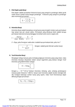Gelombang Mekanik 
F. Efek Dopler pada Bunyi 
Efek Dopler adalah perubahan frekwensi bunyi yang sampai ke pendengar akibat gerak 
relatif antara sumber bunyi dengan pendengar. Frekwensi yang sampai ke pendengar 
akan memenuhi persamaan : 
G. Intensitas Bunyi 
݂௣ = 
ݒ ± ݒ௣ 
ݒ ± ݒ௦ 
. ݂௦ 
Intensitas Bunyi adalah banyaknya energi bunyi yang mengalir melalui suatu permukaan 
tiap satuan luas per satuan waktu. Permukaan yang dimaksud disini adalah berupa 
permukaan bola karena bunyi dianggap merambat sama rata ke segala arah. 
ܫ = 
ܧ݊݁ݎ݃݅ 
ܮݑܽݏ . ܹܽ݇ݐݑ 
= 
ܧ 
ܣ . ݐ 
= 
ܲ 
ܣ 
ܲ = Daya, yaitu Energi per waktu dan ܣ adalah luas permukaan bola, yaitu 4ߨݎଶ 
Dengan r adalah jarak titik dari sumber bunyi. 
ܫ = 
ܲ 
4 ߨ ݎଶ 
H. Taraf Intensitas Bunyi 
Mengingat telinga manusia peka terhadap jangkauan intensitas yang cukup lebar, maka 
intensitas biasanya dinyatakan dalam satuan logaritmik yang disebut dengan Taraf 
intensitas yang didefenisikan sebagai : 
ܶܫ = 10 log 
ܫ 
ܫ௢ 
Dengan ܫ௢ = 10ିଵଶ ܹ/݉ଶ disebut Intensitas Ambang, yaitu ambang pendengaran 
manusia pada frekwensi 1.000 Hz. Satuan taraf intensitas adalah decibel, disingkat dB. 
Jika terdapat beberapa sumber bunyi yang sejenis, maka Taraf Intensitasnya dapat 
dihitung dengan persamaan : 
ܶܫ௡ = ܶܫଵ + 10 log ݊ 
Bayu Adipura Page | 13 
Create PDF files without this message by purchasing novaPDF printer (http://www.novapdf.com) 
 