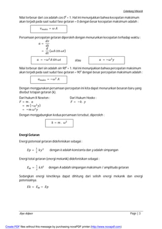 Gelombang Mekanik 
Nilai terbesar dari cos adalah cos 0o = 1. Hal ini menunjukkan bahwa kecepatan maksimum 
akan terjadi pada saat sudut fase getaran = 0 dengan besar kecepatan maksimum adalah : 
ݒ௠௔௞௦ = ߱ ܣ 
Persamaan percepatan getaran diperoleh dengan menurunkan kecepatan terhadap waktu : 
݀ݒ 
݀ݐ 
= 
ܽ = 
݀ 
݀ݐ 
(߱ܣ cos ߱ݐ) 
atau 
ܽ = −߱ଶܣ sin ߱ݐ 
ܽ = −߱ଶݕ 
Nilai terbesar dari sin adalah sin 90o = 1. Hal ini menunjukkan bahwa percepatan maksimum 
akan terjadi pada saat sudut fase getaran = 90o dengan besar percepatan maksimum adalah : 
ܽ௠௔௞௦ = −߱ଶ ܣ 
Dengan menggunakan persamaan percepatan ini kita dapat menurunkan besaran baru yang 
disebut tetapan getaran (k). 
Dari hukum II Newton : Dari Hukum Hooke : 
ܨ = ݉ . ܽ ܨ = −݇ . ݕ 
= ݉ (−߱ଶݕ) 
= −݉ ߱ଶݕ 
Dengan menggabungkan kedua persamaan tersebut, diperoleh : 
݇ = ݉ . ߱ଶ 
Energi Getaran 
Energi potensial getaran didefenisikan sebagai : 
ܧ݌ = ଵ 
ଶ ݇ݕଶ dengan k adalah konstanta dan y adalah simpangan 
Energi total getaran (energi mekanik) didefenisikan sebagai : 
ܧெ = ଵ 
ଶ ݇ܣଶ dengan A adalah simpangan maksimum / amplitudo getaran 
Sedangkan energi kinetiknya dapat dihitung dari selisih energi mekanik dan energi 
potensialnya. 
ܧ݇ = ܧெ − ܧ݌ 
Bayu Adipura Page | 3 
Create PDF files without this message by purchasing novaPDF printer (http://www.novapdf.com) 
 