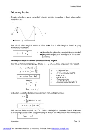 Gelombang Mekanik 
Gelombang Berjalan 
Sebuah gelombang yang merambat kekanan dengan kecepatan v dapat digambarkan 
sebagai berikut : 
O 
x 
P 
Yp 
A 
Jika titik O telah bergetar selama t detik maka titik P telah bergetar selama tp yang 
memenuhi persamaan : 
+  jika gelombang berjalan menuju titik acuan (ke kiri) 
-  jika gelombang berjalan meninggalkan titik acuan 
(ke kanan) 
ݐ௣ = ݐ ± 
ݔ 
ݒ 
Simpangan, Kecepatan dan Percepatan Gelombang Berjalan 
Jika titik O memiliki simpangan ݕ௢ dimana ݕ௢ = ܣ sin ߱ݐ௢, maka simpangan titik P adalah : 
ݕ௣ = ܣ sin ߱ ቀݐ ± ௫ 
௩ቁ 
ݕ௣ = ܣ sin ቀ߱ݐ ± 
߱ݔ 
ݒ 
ቁ 
ݕ௣ = ܣ sin (߱ݐ ± ݇ݔ) 
Dengan 
݇ = 
߱ 
ݒ 
= 
2ߨ 
ߣ 
Dan ݒ = ߣ . ݂ 
A = Amplitudo (m) 
 = frekwensi sudut (rad/s) 
t = waktu (s) 
x = jarak titik P 
y = simpangan (m) 
k = bilangan gelombang (m-1) 
Sedangkan kecepatan dari gelombang berjalan memenuhi persamaan : 
݀ݕ 
݀ݐ 
= 
ݒ = 
݀ 
݀ݐ 
{ܣ sin(߱ݐ + ݇ݔ)} 
ݒ = ߱ ܣ cos (߱ݐ + ݇ݔ) 
Nilai terbesar dari cos adalah cos 0o = 1. Hal ini menunjukkan bahwa kecepatan maksimum 
akan terjadi pada saat sudut fase gelombang = 0 dengan besar kecepatan maksimum adalah: 
ݒ௠௔௞௦ = ߱ ܣ 
Bayu Adipura Page | 6 
Create PDF files without this message by purchasing novaPDF printer (http://www.novapdf.com) 
 
