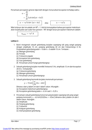Gelombang Mekanik 
Persamaan percepatan getaran diperoleh dengan menurunkan kecepatan terhadap waktu : 
݀ݒ 
݀ݐ 
= 
ܽ = 
݀ 
݀ݐ 
{߱ܣ cos(߱ݐ + ݇ݔ)} 
atau 
ܽ = −߱ଶܣ sin (߱ݐ + ݇ݔ) 
ܽ = −߱ଶݕ 
Nilai terbesar dari sin adalah sin 90o = 1. Hal ini menunjukkan bahwa percepatan maksimum 
akan terjadi pada saat sudut fase getaran = 90o dengan besar percepatan maksimum adalah : 
Latihan 2 : 
ܽ௠௔௞௦ = −߱ଶ ܣ 
1. Butet mengamati sebuah gelombang berjalan sepanjang tali yang sangat panjang 
dengan amplitudo 15 cm, panjang gelombang 40 cm dan frekwensinya 8 Hz. 
Perpindahan gelombang pada t = 0 dan x = 0 adalah 15 cm. Tentukan : 
(a) Bilangan gelombang 
(b) Periode 
(c) Frekwensi angular 
(d) Kecepatan fase gelombang 
(e) Fase gelombang 
(f) Persamaan umum fungsi gelombangnya 
2. Sebuah gelombang berjalan memiliki frekwensi 5 Hz, amplitudo 12 cm dan kecepatan 
20 m/s, Tentukanlah : 
(a) Frekwensi gelombang 
(b) Bilangan gelombang 
(c) Persamaan umum gelombangnya 
3. Sebuah gelombang harmonik berjalan memenuhi persamaan : 
ݕ = 15 sin ቆ 
ߨ 
16 
(2ݔ − 64ݐ)ቇ 
Dimana x dan y dalam cm dan t dalam sekon. Hitunglah : 
(a) Kecepatan maksimum gelombangnya, 
(b) Kecepatan gelombang pada x = 6 cm saat t = 0,25 s. 
4. Persamaan sebuah gelombang tranversal yang berjalan sepanjang tali yang sangat 
panjang memenuhi ݕ = 6,0 sin(0,020ߨݔ + 4,0ߨݐ) dimana x dan y dalam cm dan t 
dalam sekon. Hiutnglah : 
(a) Amplitudo 
(b) Panjang gelombang 
(c) Frekwensi 
(d) Kelajuan gelombang 
(e) Arah perjalanan gelombang 
Bayu Adipura Page | 7 
Create PDF files without this message by purchasing novaPDF printer (http://www.novapdf.com) 
 