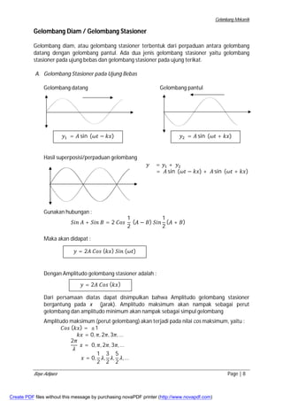 Gelombang Mekanik 
Gelombang Diam / Gelombang Stasioner 
Gelombang diam, atau gelombang stasioner terbentuk dari perpaduan antara gelombang 
datang dengan gelombang pantul. Ada dua jenis gelombang stasioner yaitu gelombang 
stasioner pada ujung bebas dan gelombang stasioner pada ujung terikat. 
A. Gelombang Stasioner pada Ujung Bebas 
Gelombang datang Gelombang pantul 
ݕଵ = ܣ sin (߱ݐ − ݇ݔ) 
ݕଶ = ܣ sin (߱ݐ + ݇ݔ) 
Hasil superposisi/perpaduan gelombang 
Gunakan hubungan : 
ܵ݅݊ ܣ + ܵ݅݊ ܤ = 2 ܥ݋ݏ 
1 
2 
ݕ = ݕଵ + ݕଶ 
= ܣ sin (߱ݐ − ݇ݔ) + ܣ sin (߱ݐ + ݇ݔ) 
(ܣ − ܤ) ܵ݅݊ 
1 
2 
(ܣ + ܤ) 
Maka akan didapat : 
ݕ = 2ܣ ܥ݋ݏ (݇ݔ) ܵ݅݊ (߱ݐ) 
Dengan Amplitudo gelombang stasioner adalah : 
ݕ = 2ܣ ܥ݋ݏ (݇ݔ) 
Dari persamaan diatas dapat disimpulkan bahwa Amplitudo gelombang stasioner 
bergantung pada x (jarak). Amplitudo maksimum akan nampak sebagai perut 
gelombang dan amplitudo minimum akan nampak sebagai simpul gelombang 
Amplitudo maksimum (perut gelombang) akan terjadi pada nilai cos maksimum, yaitu : 
ܥ݋ݏ (݇ݔ) = ±1 
݇ݔ = 0, ߨ, 2ߨ, 3ߨ,… 
2ߨ 
ߣ 
ݔ = 0, ߨ, 2ߨ, 3ߨ,… 
ݔ = 0, 
1 
2 
ߣ, 
3 
2 
ߣ, 
5 
2 
ߣ,… 
Bayu Adipura Page | 8 
Create PDF files without this message by purchasing novaPDF printer (http://www.novapdf.com) 
 