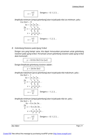Gelombang Mekanik 
Dengan ݊ = 0, 1, 2, 3, … 
ݔ = 
݊ ߣ 
2 
Amplitudo minimum (simpul gelombang) akan terjadi pada nilai cos minimum, yaitu : 
ܥ݋ݏ (݇ݔ) = 0 
݇ݔ = ଵ 
ଶ ߨ, ଷ 
ଶ ߨ, ହ 
ଶ ߨ,… 
2ߨ 
ߣ 
ݔ = 
1 
2 
ߨ, 
3 
2 
ߨ, 
5 
2 
ߨ,… 
ݔ = 
1 
4 
ߣ, 
3 
4 
ߣ, 
5 
4 
ߣ,… 
Dengan ݊ = 1, 2, 3, … 
ݔ = 
݊ ߣ 
4 
B. Gelombang Stasioner pada Ujung Terikat 
Dengan cara yang hampir sama, kita dapat menurunkan persamaan untuk gelombang 
stasioner pada ujung terikat. Persamaan umum gelombang stasioner pada ujung terikat 
akan memenuhi : 
ݕ = 2ܣ ܵ݅݊ (݇ݔ) ܥ݋ݏ (߱ݐ) 
Dengan Amplitudo gelombang stasioner adalah : 
ݕ = 2ܣ ܵ݅݊ (݇ݔ) 
Amplitudo maksimum (perut gelombang) akan terjadi pada nilai maksimum, yaitu : 
ܵ݅݊ (݇ݔ) = 1 
݇ݔ = ଵ 
ଶ ߨ, ଷ 
ଶ ߨ, ହ 
ଶ ߨ,… 
2ߨ 
ߣ 
ݔ = 
1 
2 
ߨ, 
3 
2 
ߨ, 
5 
2 
ߨ,… 
ݔ = 
1 
4 
ߣ, 
3 
4 
ߣ, 
5 
4 
ߣ,… 
Dengan ݊ = 1, 2, 3, … 
ݔ = 
݊ ߣ 
4 
Amplitudo minimum (simpul gelombang) akan terjadi pada nilai sin, yaitu : 
ܵ݅݊ (݇ݔ) = 0 
݇ݔ = 0, ߨ, 2ߨ, 3ߨ,… 
2ߨ 
ߣ 
ݔ = 0, ߨ, 2ߨ, 3ߨ,… 
ݔ = 0, 
1 
2 
ߣ, 
3 
2 
ߣ, 
5 
2 
ߣ,… 
Dengan ݊ = 0, 1, 2, 3, … 
ݔ = 
݊ ߣ 
2 
Bayu Adipura Page | 9 
Create PDF files without this message by purchasing novaPDF printer (http://www.novapdf.com) 
 