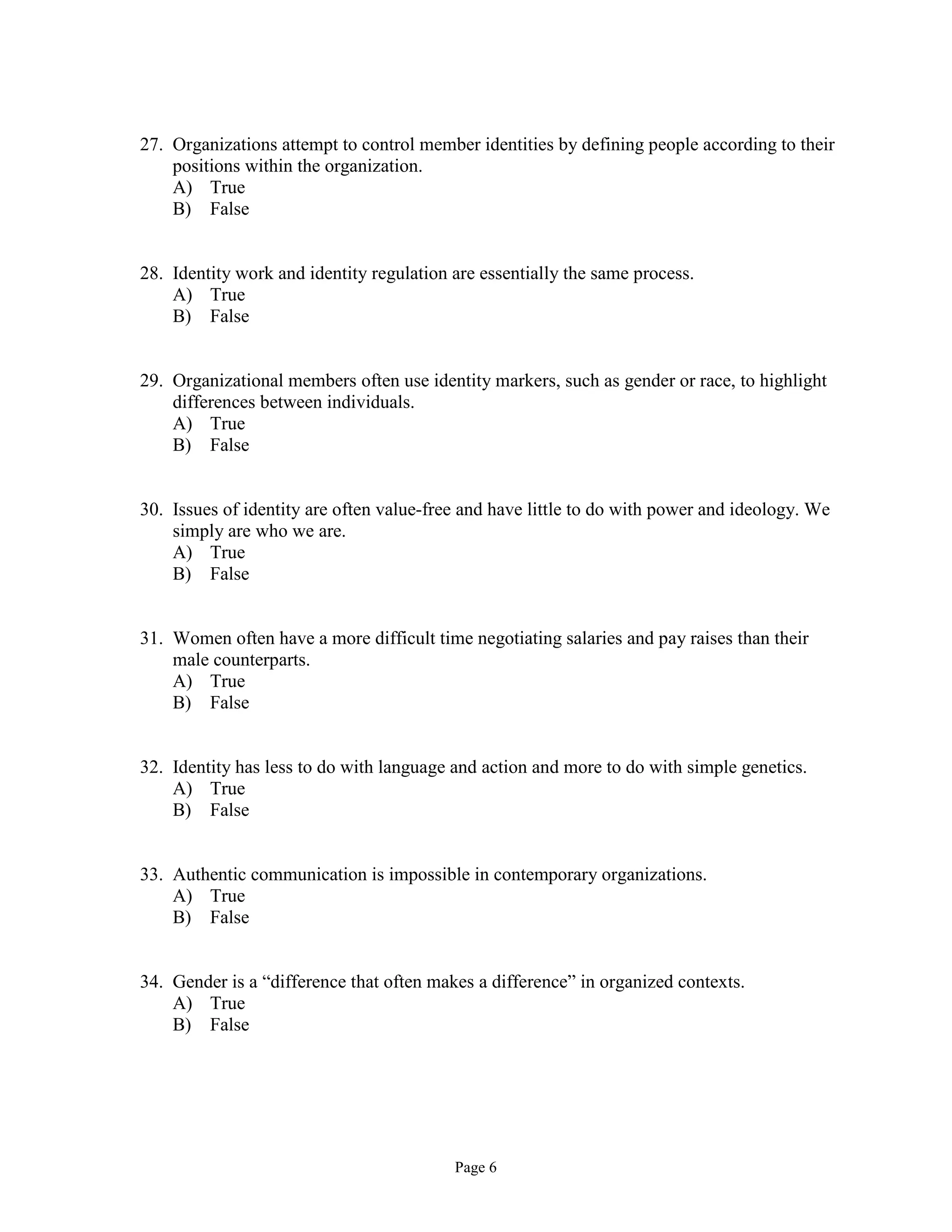 Page 6
27. Organizations attempt to control member identities by defining people according to their
positions within the organization.
A) True
B) False
28. Identity work and identity regulation are essentially the same process.
A) True
B) False
29. Organizational members often use identity markers, such as gender or race, to highlight
differences between individuals.
A) True
B) False
30. Issues of identity are often value-free and have little to do with power and ideology. We
simply are who we are.
A) True
B) False
31. Women often have a more difficult time negotiating salaries and pay raises than their
male counterparts.
A) True
B) False
32. Identity has less to do with language and action and more to do with simple genetics.
A) True
B) False
33. Authentic communication is impossible in contemporary organizations.
A) True
B) False
34. Gender is a “difference that often makes a difference” in organized contexts.
A) True
B) False
 