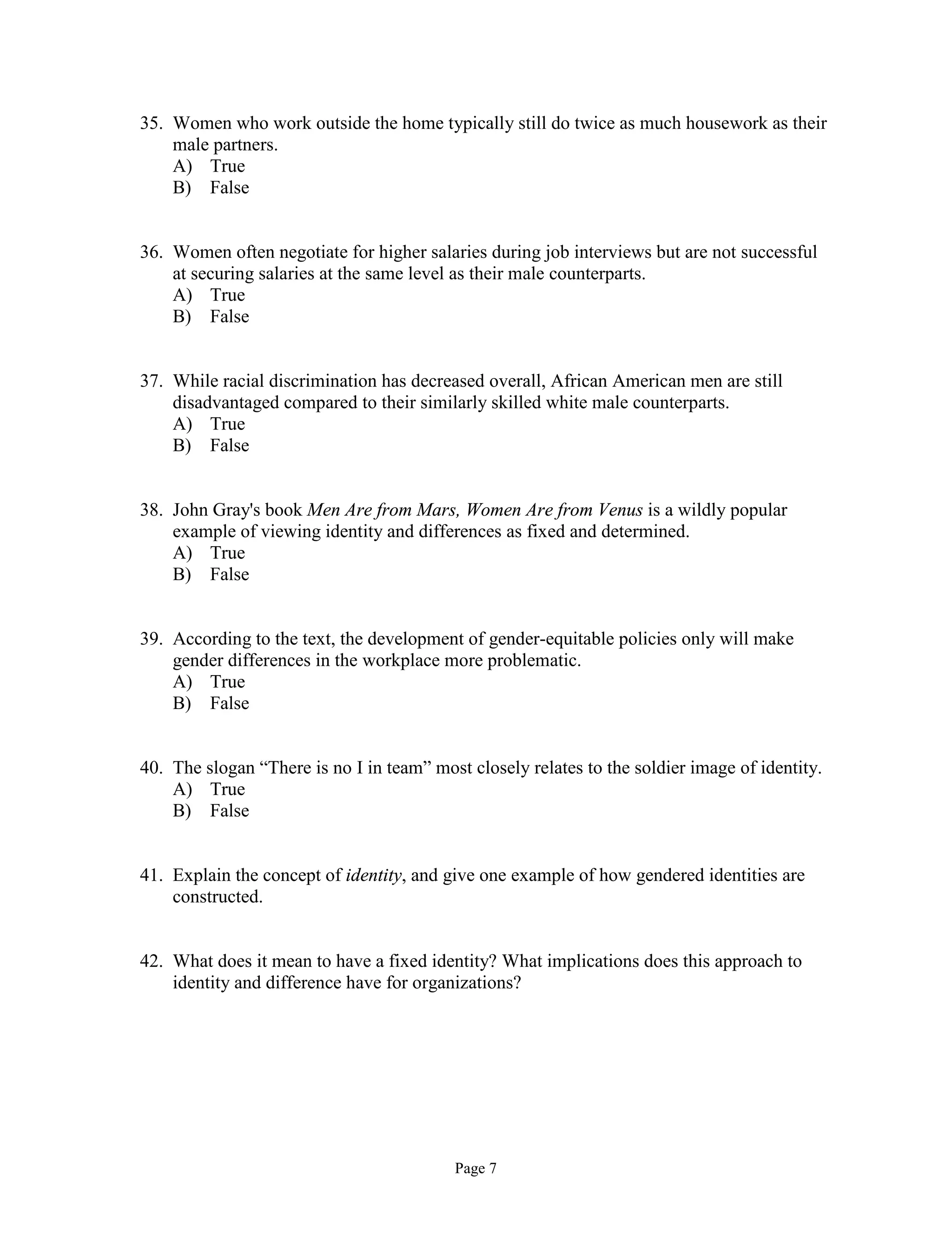 Page 7
35. Women who work outside the home typically still do twice as much housework as their
male partners.
A) True
B) False
36. Women often negotiate for higher salaries during job interviews but are not successful
at securing salaries at the same level as their male counterparts.
A) True
B) False
37. While racial discrimination has decreased overall, African American men are still
disadvantaged compared to their similarly skilled white male counterparts.
A) True
B) False
38. John Gray's book Men Are from Mars, Women Are from Venus is a wildly popular
example of viewing identity and differences as fixed and determined.
A) True
B) False
39. According to the text, the development of gender-equitable policies only will make
gender differences in the workplace more problematic.
A) True
B) False
40. The slogan “There is no I in team” most closely relates to the soldier image of identity.
A) True
B) False
41. Explain the concept of identity, and give one example of how gendered identities are
constructed.
42. What does it mean to have a fixed identity? What implications does this approach to
identity and difference have for organizations?
 