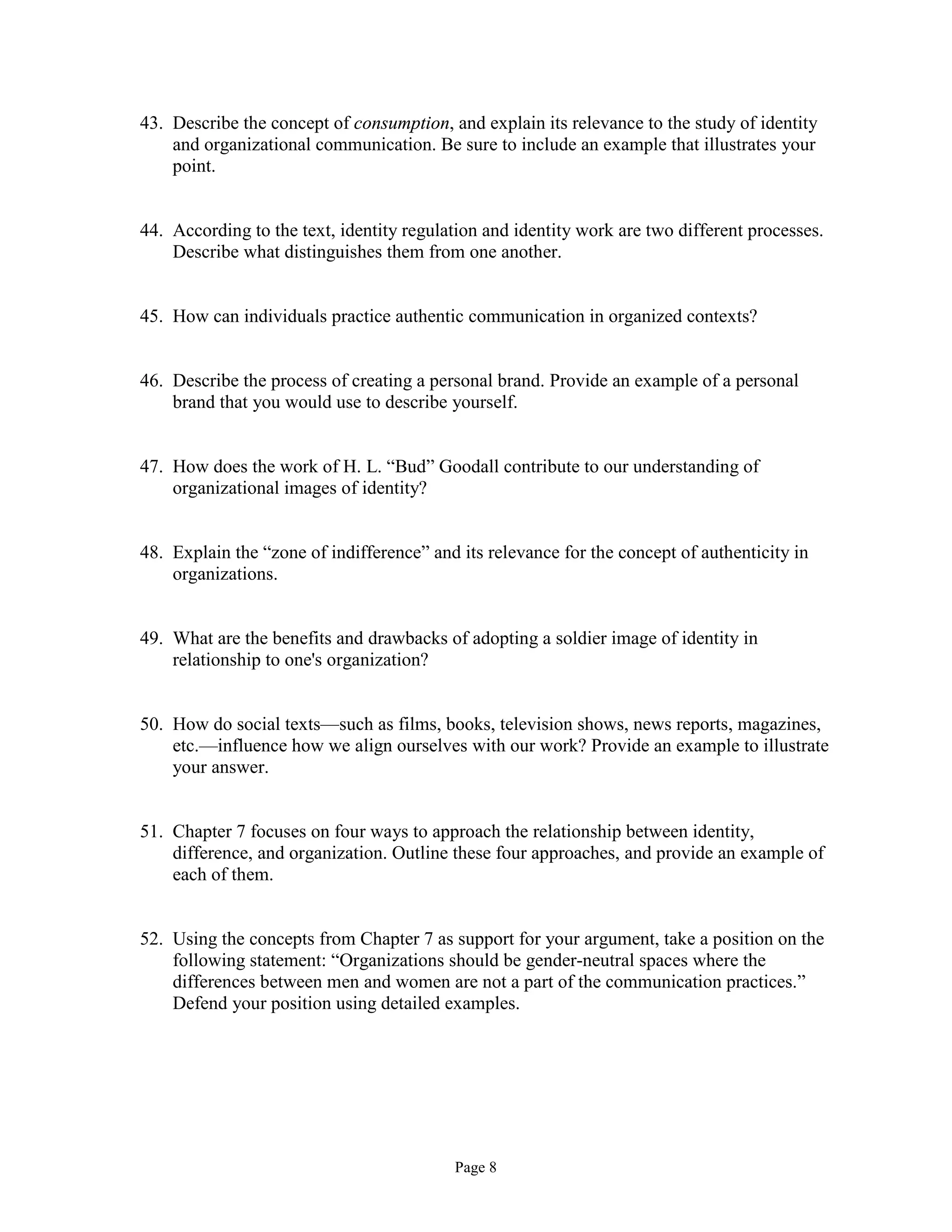 Page 8
43. Describe the concept of consumption, and explain its relevance to the study of identity
and organizational communication. Be sure to include an example that illustrates your
point.
44. According to the text, identity regulation and identity work are two different processes.
Describe what distinguishes them from one another.
45. How can individuals practice authentic communication in organized contexts?
46. Describe the process of creating a personal brand. Provide an example of a personal
brand that you would use to describe yourself.
47. How does the work of H. L. “Bud” Goodall contribute to our understanding of
organizational images of identity?
48. Explain the “zone of indifference” and its relevance for the concept of authenticity in
organizations.
49. What are the benefits and drawbacks of adopting a soldier image of identity in
relationship to one's organization?
50. How do social texts—such as films, books, television shows, news reports, magazines,
etc.—influence how we align ourselves with our work? Provide an example to illustrate
your answer.
51. Chapter 7 focuses on four ways to approach the relationship between identity,
difference, and organization. Outline these four approaches, and provide an example of
each of them.
52. Using the concepts from Chapter 7 as support for your argument, take a position on the
following statement: “Organizations should be gender-neutral spaces where the
differences between men and women are not a part of the communication practices.”
Defend your position using detailed examples.
 