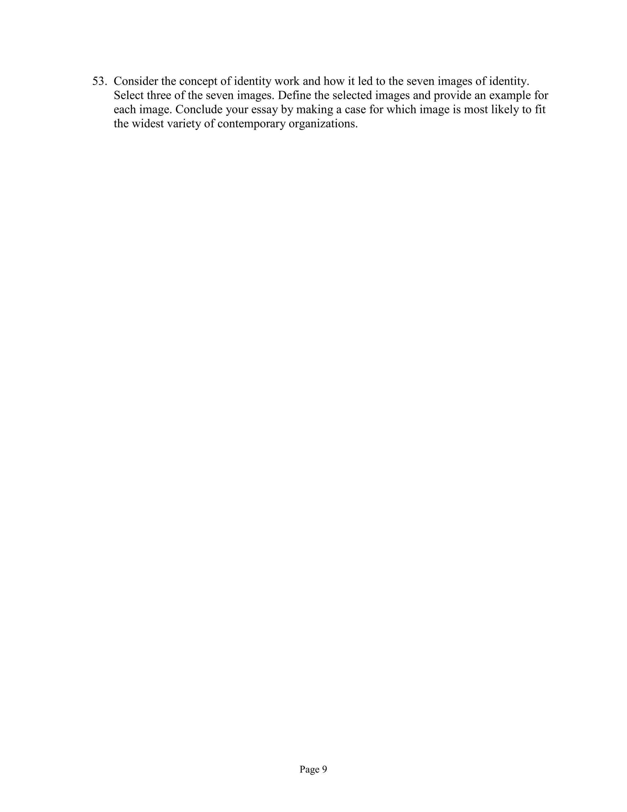 Page 9
53. Consider the concept of identity work and how it led to the seven images of identity.
Select three of the seven images. Define the selected images and provide an example for
each image. Conclude your essay by making a case for which image is most likely to fit
the widest variety of contemporary organizations.
 