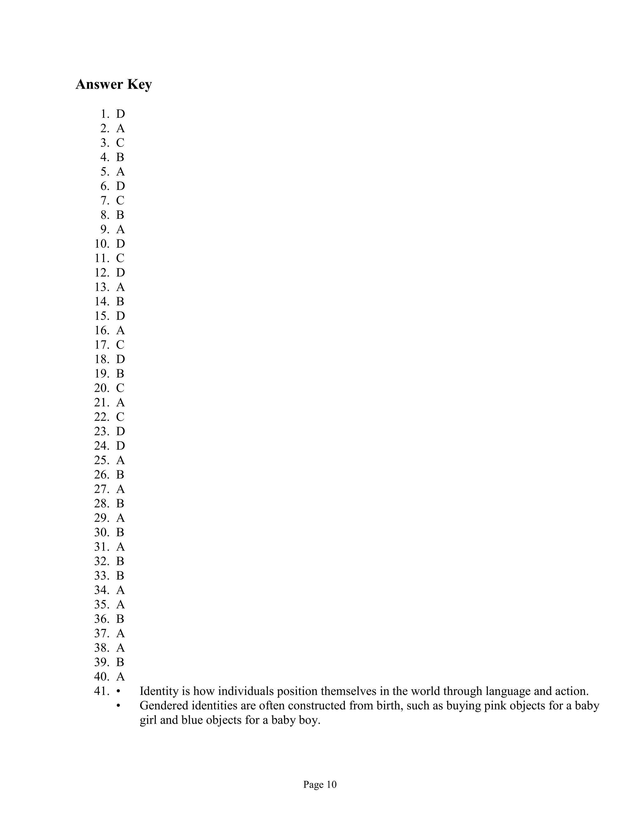 Page 10
Answer Key
1. D
2. A
3. C
4. B
5. A
6. D
7. C
8. B
9. A
10. D
11. C
12. D
13. A
14. B
15. D
16. A
17. C
18. D
19. B
20. C
21. A
22. C
23. D
24. D
25. A
26. B
27. A
28. B
29. A
30. B
31. A
32. B
33. B
34. A
35. A
36. B
37. A
38. A
39. B
40. A
41. • Identity is how individuals position themselves in the world through language and action.
• Gendered identities are often constructed from birth, such as buying pink objects for a baby
girl and blue objects for a baby boy.
 