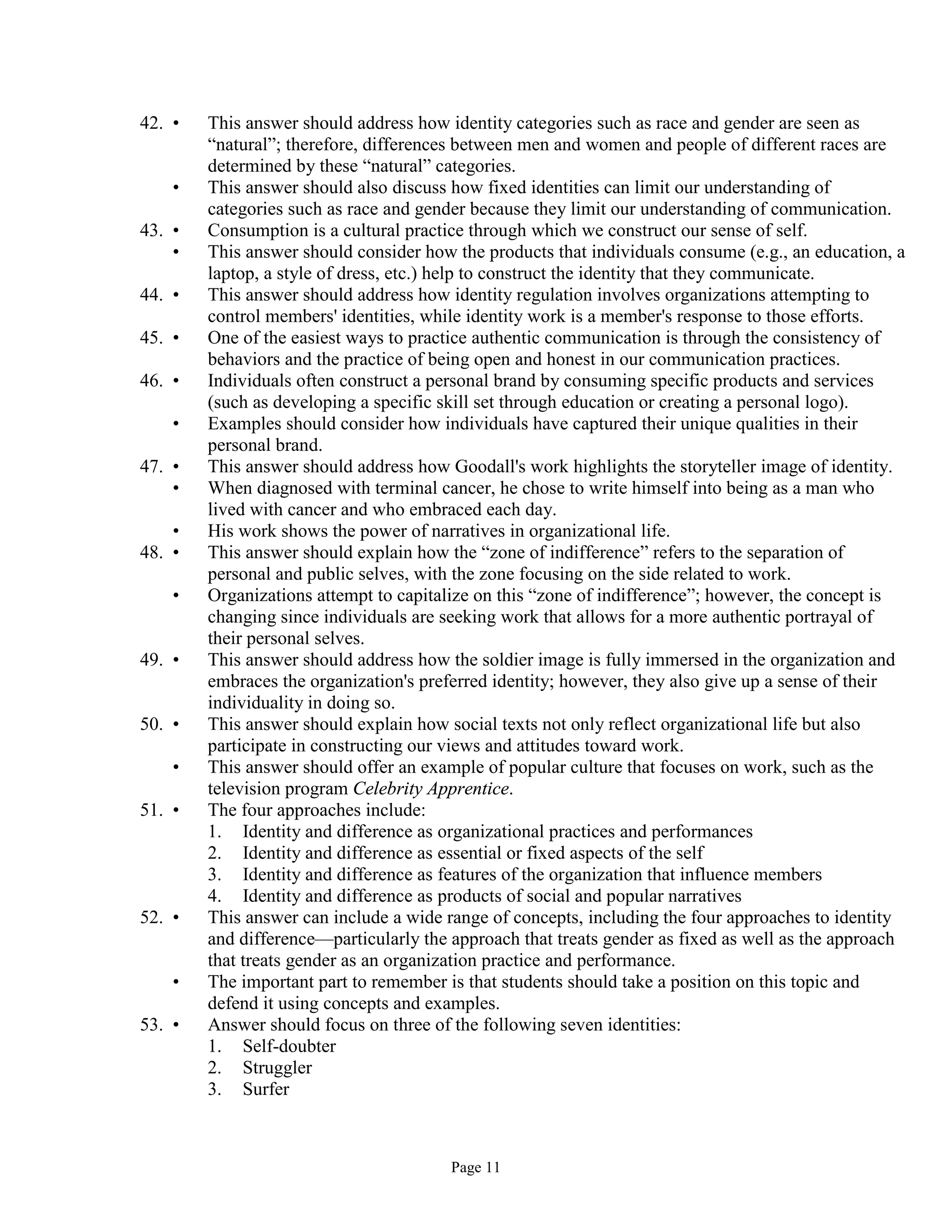 Page 11
42. • This answer should address how identity categories such as race and gender are seen as
“natural”; therefore, differences between men and women and people of different races are
determined by these “natural” categories.
• This answer should also discuss how fixed identities can limit our understanding of
categories such as race and gender because they limit our understanding of communication.
43. • Consumption is a cultural practice through which we construct our sense of self.
• This answer should consider how the products that individuals consume (e.g., an education, a
laptop, a style of dress, etc.) help to construct the identity that they communicate.
44. • This answer should address how identity regulation involves organizations attempting to
control members' identities, while identity work is a member's response to those efforts.
45. • One of the easiest ways to practice authentic communication is through the consistency of
behaviors and the practice of being open and honest in our communication practices.
46. • Individuals often construct a personal brand by consuming specific products and services
(such as developing a specific skill set through education or creating a personal logo).
• Examples should consider how individuals have captured their unique qualities in their
personal brand.
47. • This answer should address how Goodall's work highlights the storyteller image of identity.
• When diagnosed with terminal cancer, he chose to write himself into being as a man who
lived with cancer and who embraced each day.
• His work shows the power of narratives in organizational life.
48. • This answer should explain how the “zone of indifference” refers to the separation of
personal and public selves, with the zone focusing on the side related to work.
• Organizations attempt to capitalize on this “zone of indifference”; however, the concept is
changing since individuals are seeking work that allows for a more authentic portrayal of
their personal selves.
49. • This answer should address how the soldier image is fully immersed in the organization and
embraces the organization's preferred identity; however, they also give up a sense of their
individuality in doing so.
50. • This answer should explain how social texts not only reflect organizational life but also
participate in constructing our views and attitudes toward work.
• This answer should offer an example of popular culture that focuses on work, such as the
television program Celebrity Apprentice.
51. • The four approaches include:
1. Identity and difference as organizational practices and performances
2. Identity and difference as essential or fixed aspects of the self
3. Identity and difference as features of the organization that influence members
4. Identity and difference as products of social and popular narratives
52. • This answer can include a wide range of concepts, including the four approaches to identity
and difference—particularly the approach that treats gender as fixed as well as the approach
that treats gender as an organization practice and performance.
• The important part to remember is that students should take a position on this topic and
defend it using concepts and examples.
53. • Answer should focus on three of the following seven identities:
1. Self-doubter
2. Struggler
3. Surfer
 