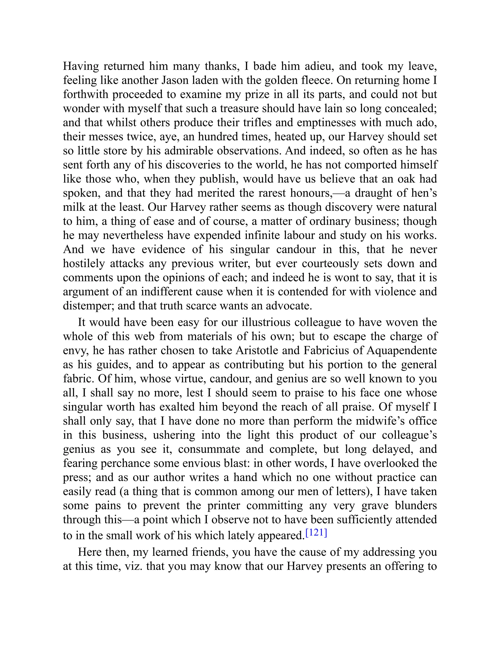 Having returned him many thanks, I bade him adieu, and took my leave,
feeling like another Jason laden with the golden fleece. On returning home I
forthwith proceeded to examine my prize in all its parts, and could not but
wonder with myself that such a treasure should have lain so long concealed;
and that whilst others produce their trifles and emptinesses with much ado,
their messes twice, aye, an hundred times, heated up, our Harvey should set
so little store by his admirable observations. And indeed, so often as he has
sent forth any of his discoveries to the world, he has not comported himself
like those who, when they publish, would have us believe that an oak had
spoken, and that they had merited the rarest honours,—a draught of hen’s
milk at the least. Our Harvey rather seems as though discovery were natural
to him, a thing of ease and of course, a matter of ordinary business; though
he may nevertheless have expended infinite labour and study on his works.
And we have evidence of his singular candour in this, that he never
hostilely attacks any previous writer, but ever courteously sets down and
comments upon the opinions of each; and indeed he is wont to say, that it is
argument of an indifferent cause when it is contended for with violence and
distemper; and that truth scarce wants an advocate.
It would have been easy for our illustrious colleague to have woven the
whole of this web from materials of his own; but to escape the charge of
envy, he has rather chosen to take Aristotle and Fabricius of Aquapendente
as his guides, and to appear as contributing but his portion to the general
fabric. Of him, whose virtue, candour, and genius are so well known to you
all, I shall say no more, lest I should seem to praise to his face one whose
singular worth has exalted him beyond the reach of all praise. Of myself I
shall only say, that I have done no more than perform the midwife’s office
in this business, ushering into the light this product of our colleague’s
genius as you see it, consummate and complete, but long delayed, and
fearing perchance some envious blast: in other words, I have overlooked the
press; and as our author writes a hand which no one without practice can
easily read (a thing that is common among our men of letters), I have taken
some pains to prevent the printer committing any very grave blunders
through this—a point which I observe not to have been sufficiently attended
to in the small work of his which lately appeared.[121]
Here then, my learned friends, you have the cause of my addressing you
at this time, viz. that you may know that our Harvey presents an offering to
 