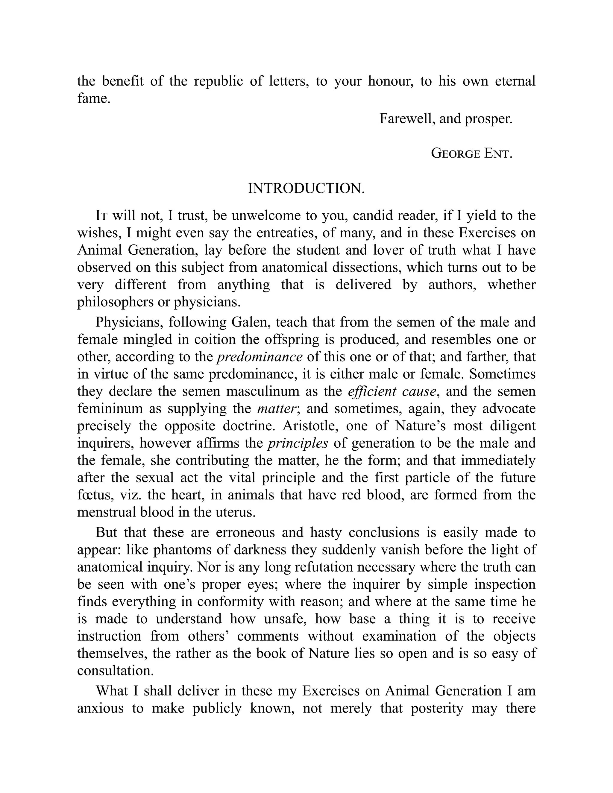 the benefit of the republic of letters, to your honour, to his own eternal
fame.
Farewell, and prosper.
George Ent.
INTRODUCTION.
It will not, I trust, be unwelcome to you, candid reader, if I yield to the
wishes, I might even say the entreaties, of many, and in these Exercises on
Animal Generation, lay before the student and lover of truth what I have
observed on this subject from anatomical dissections, which turns out to be
very different from anything that is delivered by authors, whether
philosophers or physicians.
Physicians, following Galen, teach that from the semen of the male and
female mingled in coition the offspring is produced, and resembles one or
other, according to the predominance of this one or of that; and farther, that
in virtue of the same predominance, it is either male or female. Sometimes
they declare the semen masculinum as the efficient cause, and the semen
femininum as supplying the matter; and sometimes, again, they advocate
precisely the opposite doctrine. Aristotle, one of Nature’s most diligent
inquirers, however affirms the principles of generation to be the male and
the female, she contributing the matter, he the form; and that immediately
after the sexual act the vital principle and the first particle of the future
fœtus, viz. the heart, in animals that have red blood, are formed from the
menstrual blood in the uterus.
But that these are erroneous and hasty conclusions is easily made to
appear: like phantoms of darkness they suddenly vanish before the light of
anatomical inquiry. Nor is any long refutation necessary where the truth can
be seen with one’s proper eyes; where the inquirer by simple inspection
finds everything in conformity with reason; and where at the same time he
is made to understand how unsafe, how base a thing it is to receive
instruction from others’ comments without examination of the objects
themselves, the rather as the book of Nature lies so open and is so easy of
consultation.
What I shall deliver in these my Exercises on Animal Generation I am
anxious to make publicly known, not merely that posterity may there
 