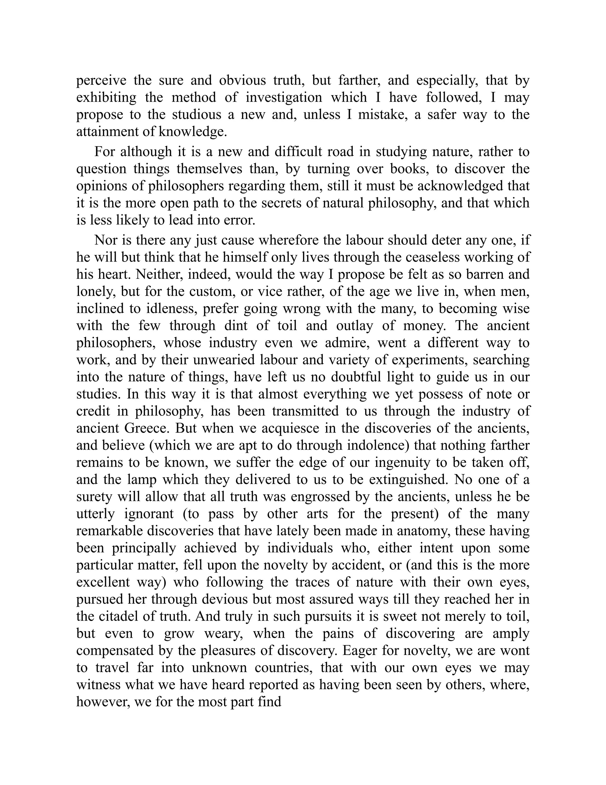 perceive the sure and obvious truth, but farther, and especially, that by
exhibiting the method of investigation which I have followed, I may
propose to the studious a new and, unless I mistake, a safer way to the
attainment of knowledge.
For although it is a new and difficult road in studying nature, rather to
question things themselves than, by turning over books, to discover the
opinions of philosophers regarding them, still it must be acknowledged that
it is the more open path to the secrets of natural philosophy, and that which
is less likely to lead into error.
Nor is there any just cause wherefore the labour should deter any one, if
he will but think that he himself only lives through the ceaseless working of
his heart. Neither, indeed, would the way I propose be felt as so barren and
lonely, but for the custom, or vice rather, of the age we live in, when men,
inclined to idleness, prefer going wrong with the many, to becoming wise
with the few through dint of toil and outlay of money. The ancient
philosophers, whose industry even we admire, went a different way to
work, and by their unwearied labour and variety of experiments, searching
into the nature of things, have left us no doubtful light to guide us in our
studies. In this way it is that almost everything we yet possess of note or
credit in philosophy, has been transmitted to us through the industry of
ancient Greece. But when we acquiesce in the discoveries of the ancients,
and believe (which we are apt to do through indolence) that nothing farther
remains to be known, we suffer the edge of our ingenuity to be taken off,
and the lamp which they delivered to us to be extinguished. No one of a
surety will allow that all truth was engrossed by the ancients, unless he be
utterly ignorant (to pass by other arts for the present) of the many
remarkable discoveries that have lately been made in anatomy, these having
been principally achieved by individuals who, either intent upon some
particular matter, fell upon the novelty by accident, or (and this is the more
excellent way) who following the traces of nature with their own eyes,
pursued her through devious but most assured ways till they reached her in
the citadel of truth. And truly in such pursuits it is sweet not merely to toil,
but even to grow weary, when the pains of discovering are amply
compensated by the pleasures of discovery. Eager for novelty, we are wont
to travel far into unknown countries, that with our own eyes we may
witness what we have heard reported as having been seen by others, where,
however, we for the most part find
 