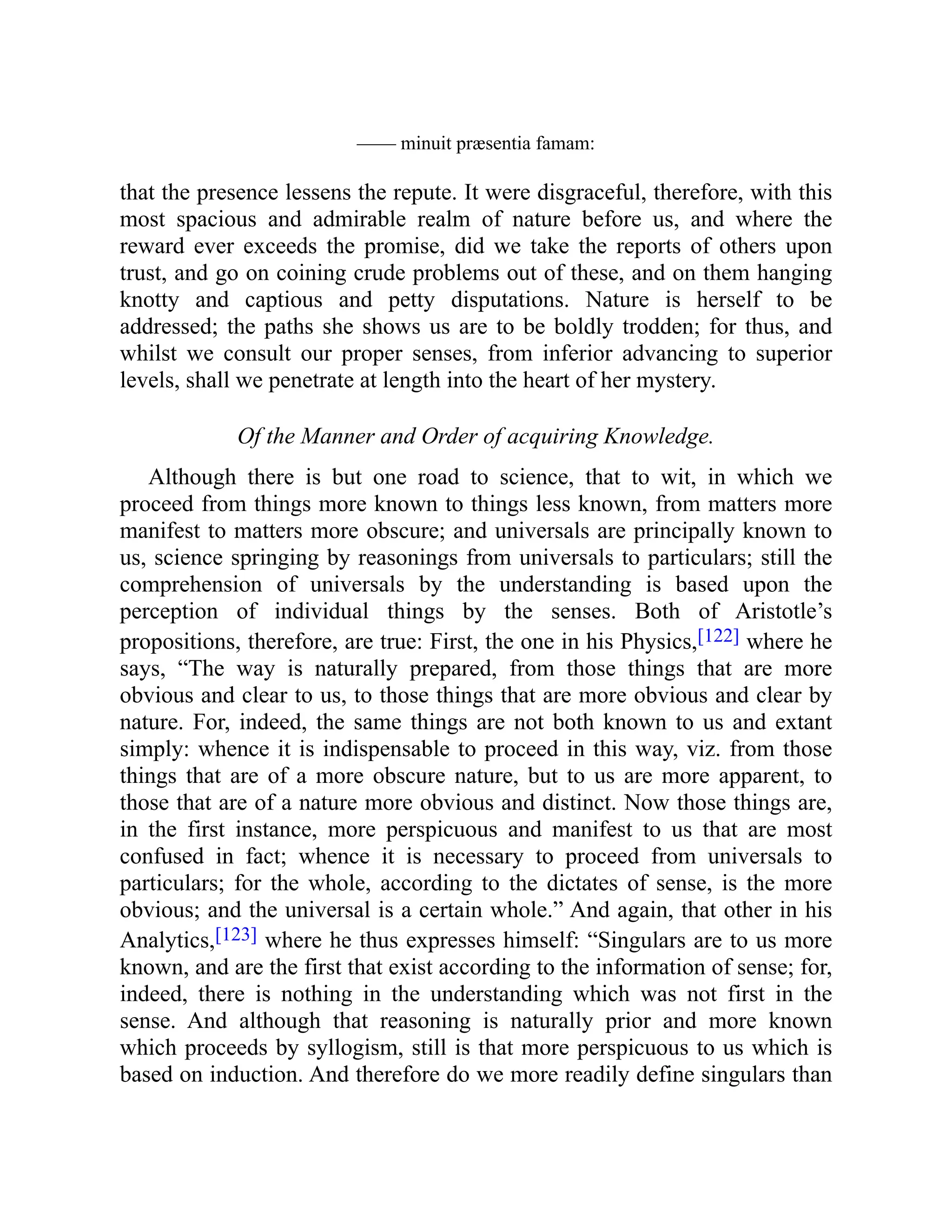 —— minuit præsentia famam:
that the presence lessens the repute. It were disgraceful, therefore, with this
most spacious and admirable realm of nature before us, and where the
reward ever exceeds the promise, did we take the reports of others upon
trust, and go on coining crude problems out of these, and on them hanging
knotty and captious and petty disputations. Nature is herself to be
addressed; the paths she shows us are to be boldly trodden; for thus, and
whilst we consult our proper senses, from inferior advancing to superior
levels, shall we penetrate at length into the heart of her mystery.
Of the Manner and Order of acquiring Knowledge.
Although there is but one road to science, that to wit, in which we
proceed from things more known to things less known, from matters more
manifest to matters more obscure; and universals are principally known to
us, science springing by reasonings from universals to particulars; still the
comprehension of universals by the understanding is based upon the
perception of individual things by the senses. Both of Aristotle’s
propositions, therefore, are true: First, the one in his Physics,[122] where he
says, “The way is naturally prepared, from those things that are more
obvious and clear to us, to those things that are more obvious and clear by
nature. For, indeed, the same things are not both known to us and extant
simply: whence it is indispensable to proceed in this way, viz. from those
things that are of a more obscure nature, but to us are more apparent, to
those that are of a nature more obvious and distinct. Now those things are,
in the first instance, more perspicuous and manifest to us that are most
confused in fact; whence it is necessary to proceed from universals to
particulars; for the whole, according to the dictates of sense, is the more
obvious; and the universal is a certain whole.” And again, that other in his
Analytics,[123] where he thus expresses himself: “Singulars are to us more
known, and are the first that exist according to the information of sense; for,
indeed, there is nothing in the understanding which was not first in the
sense. And although that reasoning is naturally prior and more known
which proceeds by syllogism, still is that more perspicuous to us which is
based on induction. And therefore do we more readily define singulars than
 