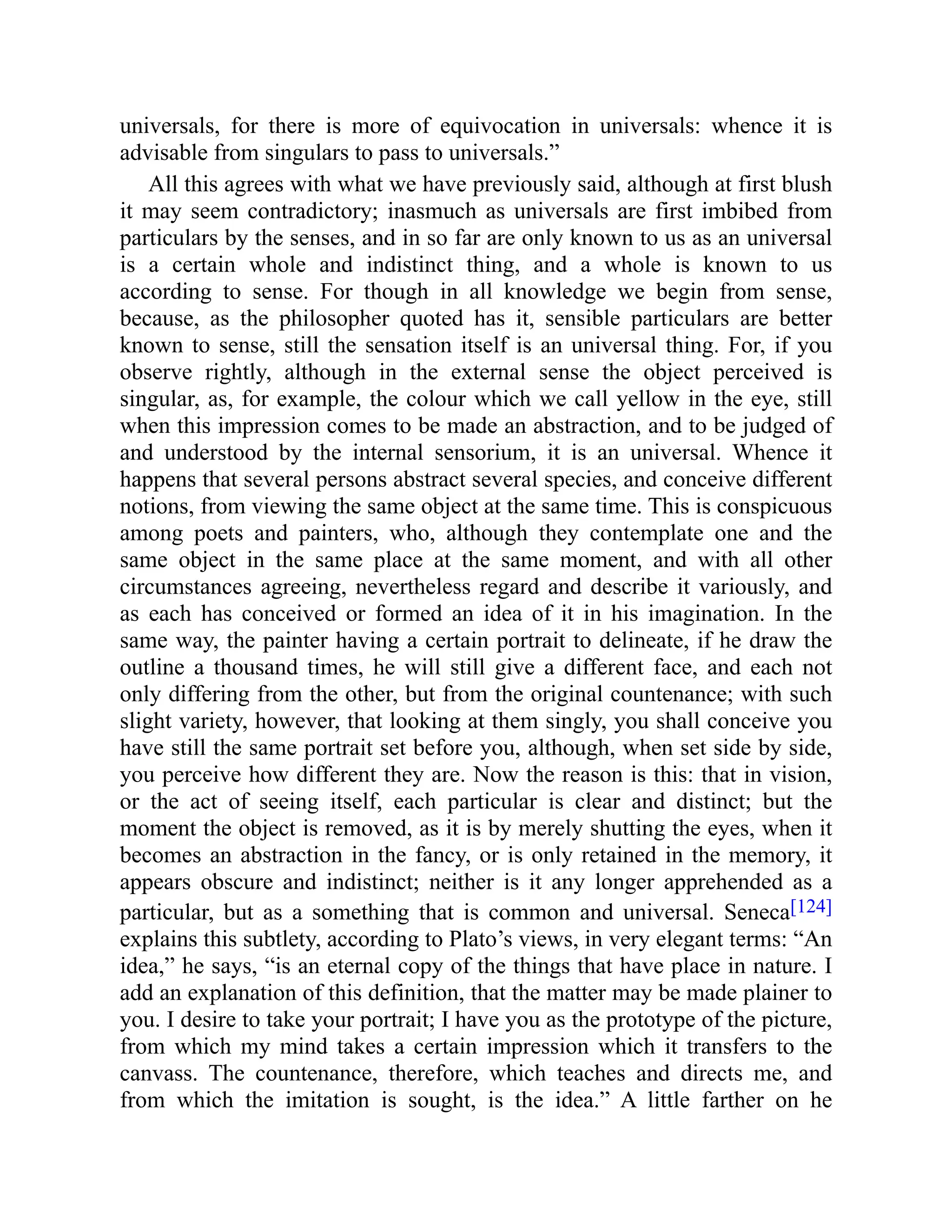universals, for there is more of equivocation in universals: whence it is
advisable from singulars to pass to universals.”
All this agrees with what we have previously said, although at first blush
it may seem contradictory; inasmuch as universals are first imbibed from
particulars by the senses, and in so far are only known to us as an universal
is a certain whole and indistinct thing, and a whole is known to us
according to sense. For though in all knowledge we begin from sense,
because, as the philosopher quoted has it, sensible particulars are better
known to sense, still the sensation itself is an universal thing. For, if you
observe rightly, although in the external sense the object perceived is
singular, as, for example, the colour which we call yellow in the eye, still
when this impression comes to be made an abstraction, and to be judged of
and understood by the internal sensorium, it is an universal. Whence it
happens that several persons abstract several species, and conceive different
notions, from viewing the same object at the same time. This is conspicuous
among poets and painters, who, although they contemplate one and the
same object in the same place at the same moment, and with all other
circumstances agreeing, nevertheless regard and describe it variously, and
as each has conceived or formed an idea of it in his imagination. In the
same way, the painter having a certain portrait to delineate, if he draw the
outline a thousand times, he will still give a different face, and each not
only differing from the other, but from the original countenance; with such
slight variety, however, that looking at them singly, you shall conceive you
have still the same portrait set before you, although, when set side by side,
you perceive how different they are. Now the reason is this: that in vision,
or the act of seeing itself, each particular is clear and distinct; but the
moment the object is removed, as it is by merely shutting the eyes, when it
becomes an abstraction in the fancy, or is only retained in the memory, it
appears obscure and indistinct; neither is it any longer apprehended as a
particular, but as a something that is common and universal. Seneca[124]
explains this subtlety, according to Plato’s views, in very elegant terms: “An
idea,” he says, “is an eternal copy of the things that have place in nature. I
add an explanation of this definition, that the matter may be made plainer to
you. I desire to take your portrait; I have you as the prototype of the picture,
from which my mind takes a certain impression which it transfers to the
canvass. The countenance, therefore, which teaches and directs me, and
from which the imitation is sought, is the idea.” A little farther on he
 