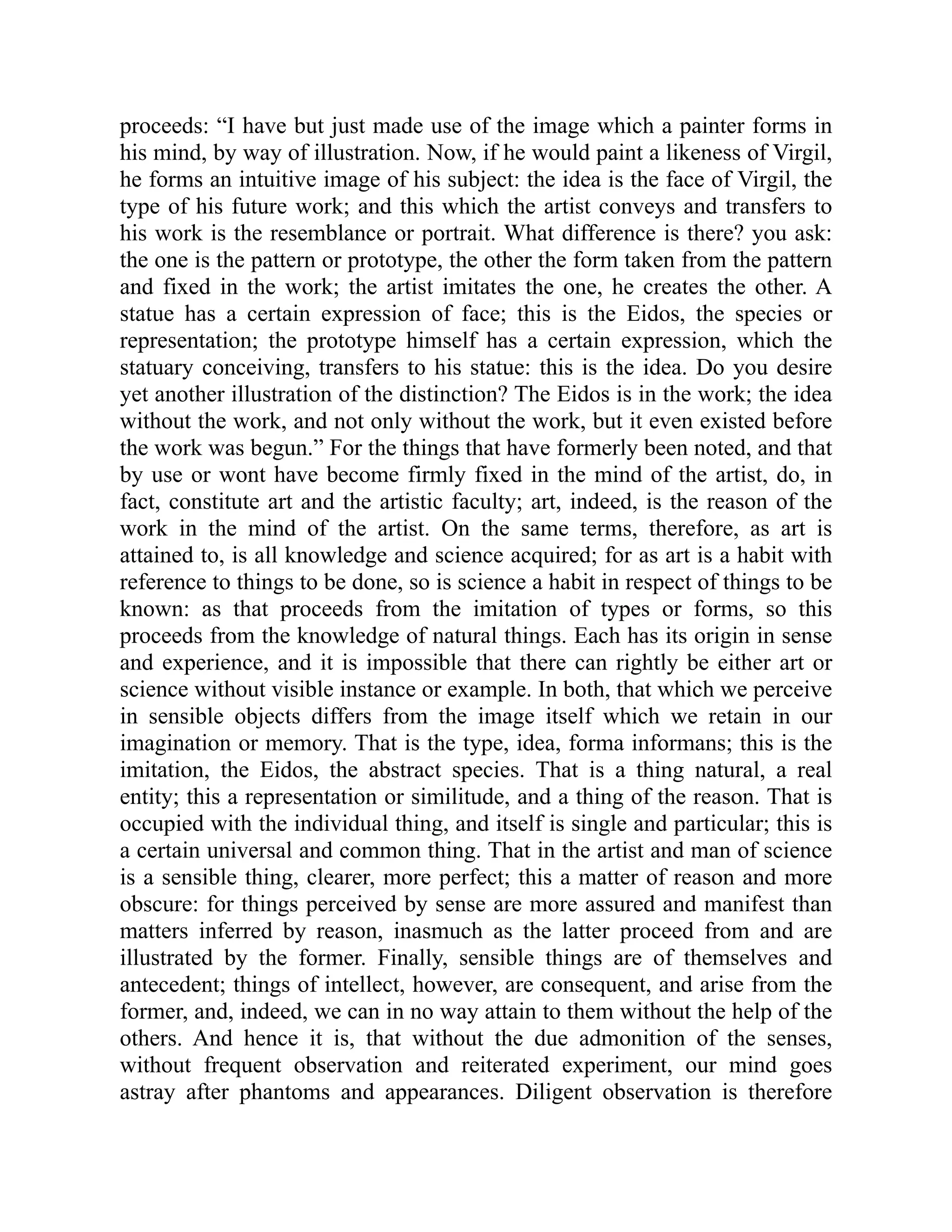 proceeds: “I have but just made use of the image which a painter forms in
his mind, by way of illustration. Now, if he would paint a likeness of Virgil,
he forms an intuitive image of his subject: the idea is the face of Virgil, the
type of his future work; and this which the artist conveys and transfers to
his work is the resemblance or portrait. What difference is there? you ask:
the one is the pattern or prototype, the other the form taken from the pattern
and fixed in the work; the artist imitates the one, he creates the other. A
statue has a certain expression of face; this is the Eidos, the species or
representation; the prototype himself has a certain expression, which the
statuary conceiving, transfers to his statue: this is the idea. Do you desire
yet another illustration of the distinction? The Eidos is in the work; the idea
without the work, and not only without the work, but it even existed before
the work was begun.” For the things that have formerly been noted, and that
by use or wont have become firmly fixed in the mind of the artist, do, in
fact, constitute art and the artistic faculty; art, indeed, is the reason of the
work in the mind of the artist. On the same terms, therefore, as art is
attained to, is all knowledge and science acquired; for as art is a habit with
reference to things to be done, so is science a habit in respect of things to be
known: as that proceeds from the imitation of types or forms, so this
proceeds from the knowledge of natural things. Each has its origin in sense
and experience, and it is impossible that there can rightly be either art or
science without visible instance or example. In both, that which we perceive
in sensible objects differs from the image itself which we retain in our
imagination or memory. That is the type, idea, forma informans; this is the
imitation, the Eidos, the abstract species. That is a thing natural, a real
entity; this a representation or similitude, and a thing of the reason. That is
occupied with the individual thing, and itself is single and particular; this is
a certain universal and common thing. That in the artist and man of science
is a sensible thing, clearer, more perfect; this a matter of reason and more
obscure: for things perceived by sense are more assured and manifest than
matters inferred by reason, inasmuch as the latter proceed from and are
illustrated by the former. Finally, sensible things are of themselves and
antecedent; things of intellect, however, are consequent, and arise from the
former, and, indeed, we can in no way attain to them without the help of the
others. And hence it is, that without the due admonition of the senses,
without frequent observation and reiterated experiment, our mind goes
astray after phantoms and appearances. Diligent observation is therefore
 