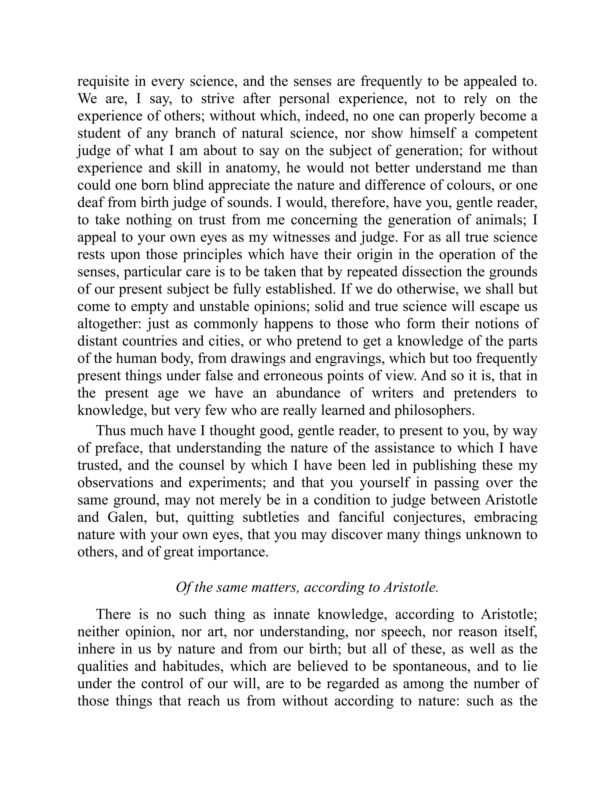 requisite in every science, and the senses are frequently to be appealed to.
We are, I say, to strive after personal experience, not to rely on the
experience of others; without which, indeed, no one can properly become a
student of any branch of natural science, nor show himself a competent
judge of what I am about to say on the subject of generation; for without
experience and skill in anatomy, he would not better understand me than
could one born blind appreciate the nature and difference of colours, or one
deaf from birth judge of sounds. I would, therefore, have you, gentle reader,
to take nothing on trust from me concerning the generation of animals; I
appeal to your own eyes as my witnesses and judge. For as all true science
rests upon those principles which have their origin in the operation of the
senses, particular care is to be taken that by repeated dissection the grounds
of our present subject be fully established. If we do otherwise, we shall but
come to empty and unstable opinions; solid and true science will escape us
altogether: just as commonly happens to those who form their notions of
distant countries and cities, or who pretend to get a knowledge of the parts
of the human body, from drawings and engravings, which but too frequently
present things under false and erroneous points of view. And so it is, that in
the present age we have an abundance of writers and pretenders to
knowledge, but very few who are really learned and philosophers.
Thus much have I thought good, gentle reader, to present to you, by way
of preface, that understanding the nature of the assistance to which I have
trusted, and the counsel by which I have been led in publishing these my
observations and experiments; and that you yourself in passing over the
same ground, may not merely be in a condition to judge between Aristotle
and Galen, but, quitting subtleties and fanciful conjectures, embracing
nature with your own eyes, that you may discover many things unknown to
others, and of great importance.
Of the same matters, according to Aristotle.
There is no such thing as innate knowledge, according to Aristotle;
neither opinion, nor art, nor understanding, nor speech, nor reason itself,
inhere in us by nature and from our birth; but all of these, as well as the
qualities and habitudes, which are believed to be spontaneous, and to lie
under the control of our will, are to be regarded as among the number of
those things that reach us from without according to nature: such as the
 