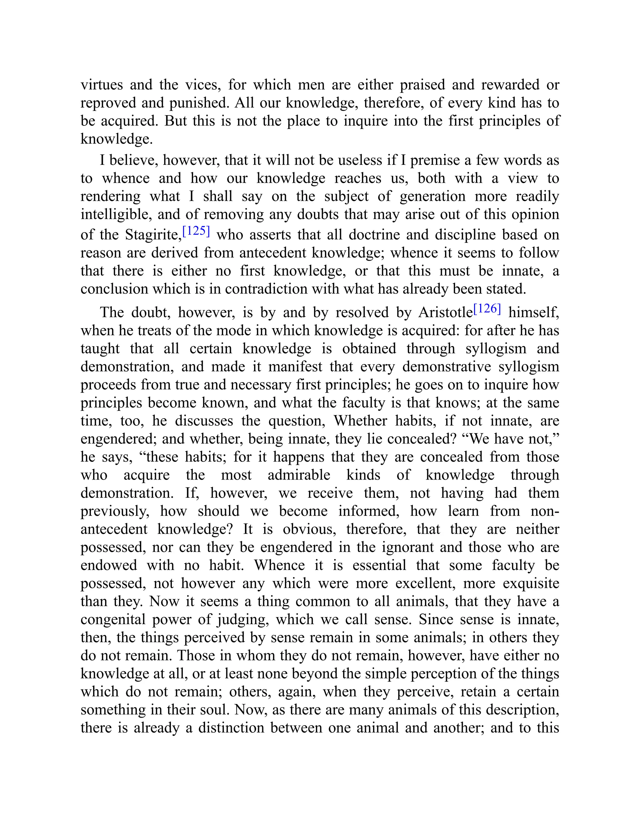 virtues and the vices, for which men are either praised and rewarded or
reproved and punished. All our knowledge, therefore, of every kind has to
be acquired. But this is not the place to inquire into the first principles of
knowledge.
I believe, however, that it will not be useless if I premise a few words as
to whence and how our knowledge reaches us, both with a view to
rendering what I shall say on the subject of generation more readily
intelligible, and of removing any doubts that may arise out of this opinion
of the Stagirite,[125] who asserts that all doctrine and discipline based on
reason are derived from antecedent knowledge; whence it seems to follow
that there is either no first knowledge, or that this must be innate, a
conclusion which is in contradiction with what has already been stated.
The doubt, however, is by and by resolved by Aristotle[126] himself,
when he treats of the mode in which knowledge is acquired: for after he has
taught that all certain knowledge is obtained through syllogism and
demonstration, and made it manifest that every demonstrative syllogism
proceeds from true and necessary first principles; he goes on to inquire how
principles become known, and what the faculty is that knows; at the same
time, too, he discusses the question, Whether habits, if not innate, are
engendered; and whether, being innate, they lie concealed? “We have not,”
he says, “these habits; for it happens that they are concealed from those
who acquire the most admirable kinds of knowledge through
demonstration. If, however, we receive them, not having had them
previously, how should we become informed, how learn from non-
antecedent knowledge? It is obvious, therefore, that they are neither
possessed, nor can they be engendered in the ignorant and those who are
endowed with no habit. Whence it is essential that some faculty be
possessed, not however any which were more excellent, more exquisite
than they. Now it seems a thing common to all animals, that they have a
congenital power of judging, which we call sense. Since sense is innate,
then, the things perceived by sense remain in some animals; in others they
do not remain. Those in whom they do not remain, however, have either no
knowledge at all, or at least none beyond the simple perception of the things
which do not remain; others, again, when they perceive, retain a certain
something in their soul. Now, as there are many animals of this description,
there is already a distinction between one animal and another; and to this
 