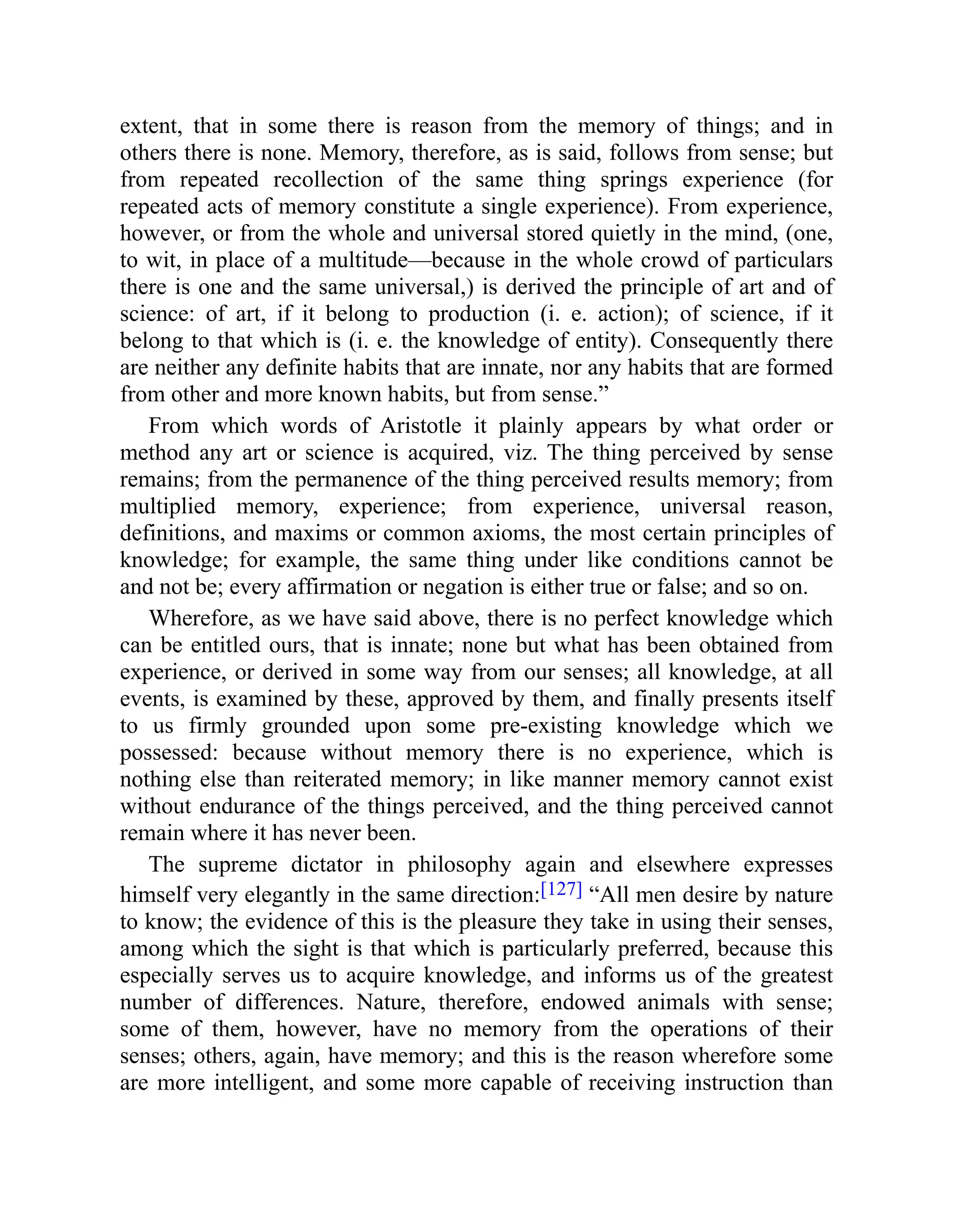 extent, that in some there is reason from the memory of things; and in
others there is none. Memory, therefore, as is said, follows from sense; but
from repeated recollection of the same thing springs experience (for
repeated acts of memory constitute a single experience). From experience,
however, or from the whole and universal stored quietly in the mind, (one,
to wit, in place of a multitude—because in the whole crowd of particulars
there is one and the same universal,) is derived the principle of art and of
science: of art, if it belong to production (i. e. action); of science, if it
belong to that which is (i. e. the knowledge of entity). Consequently there
are neither any definite habits that are innate, nor any habits that are formed
from other and more known habits, but from sense.”
From which words of Aristotle it plainly appears by what order or
method any art or science is acquired, viz. The thing perceived by sense
remains; from the permanence of the thing perceived results memory; from
multiplied memory, experience; from experience, universal reason,
definitions, and maxims or common axioms, the most certain principles of
knowledge; for example, the same thing under like conditions cannot be
and not be; every affirmation or negation is either true or false; and so on.
Wherefore, as we have said above, there is no perfect knowledge which
can be entitled ours, that is innate; none but what has been obtained from
experience, or derived in some way from our senses; all knowledge, at all
events, is examined by these, approved by them, and finally presents itself
to us firmly grounded upon some pre-existing knowledge which we
possessed: because without memory there is no experience, which is
nothing else than reiterated memory; in like manner memory cannot exist
without endurance of the things perceived, and the thing perceived cannot
remain where it has never been.
The supreme dictator in philosophy again and elsewhere expresses
himself very elegantly in the same direction:[127] “All men desire by nature
to know; the evidence of this is the pleasure they take in using their senses,
among which the sight is that which is particularly preferred, because this
especially serves us to acquire knowledge, and informs us of the greatest
number of differences. Nature, therefore, endowed animals with sense;
some of them, however, have no memory from the operations of their
senses; others, again, have memory; and this is the reason wherefore some
are more intelligent, and some more capable of receiving instruction than
 