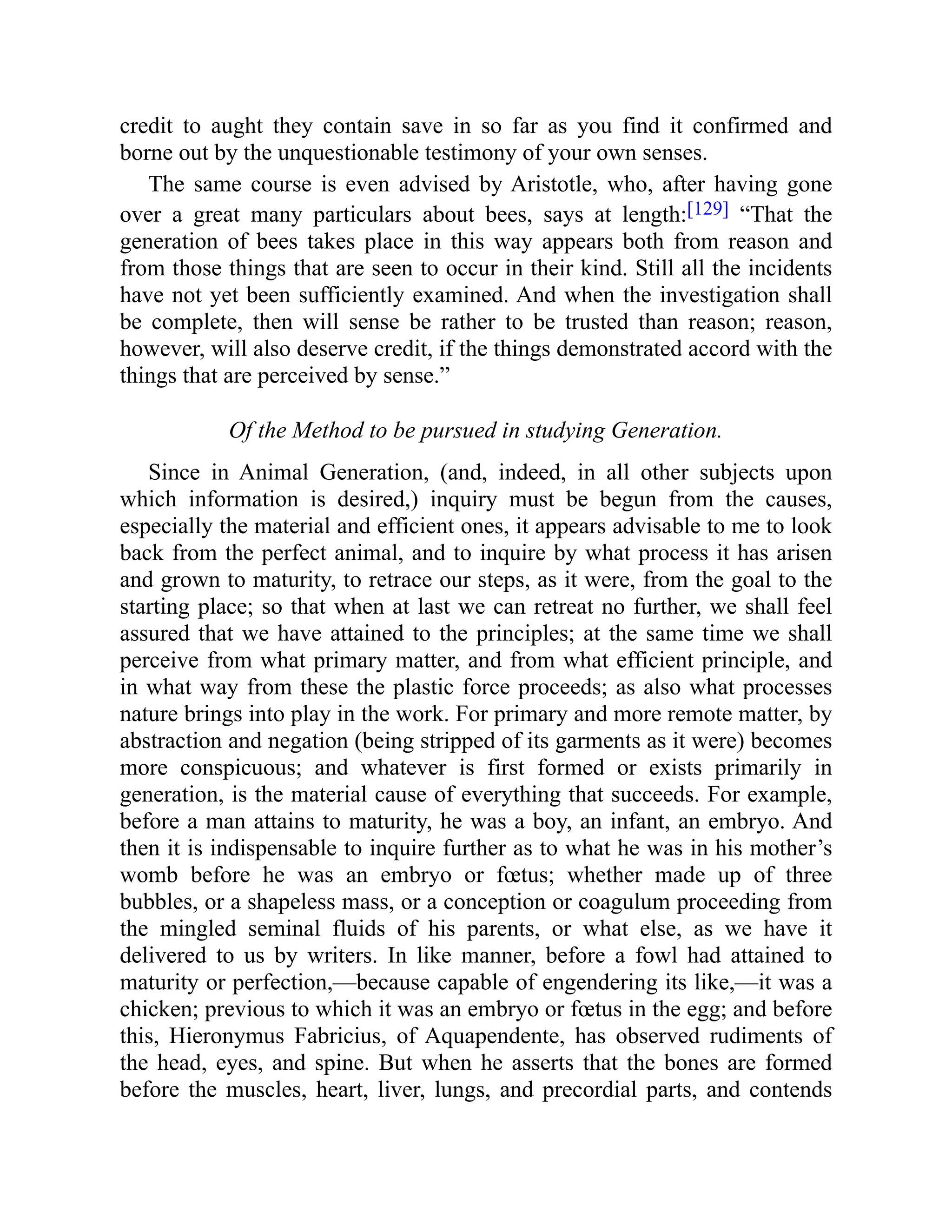 credit to aught they contain save in so far as you find it confirmed and
borne out by the unquestionable testimony of your own senses.
The same course is even advised by Aristotle, who, after having gone
over a great many particulars about bees, says at length:[129] “That the
generation of bees takes place in this way appears both from reason and
from those things that are seen to occur in their kind. Still all the incidents
have not yet been sufficiently examined. And when the investigation shall
be complete, then will sense be rather to be trusted than reason; reason,
however, will also deserve credit, if the things demonstrated accord with the
things that are perceived by sense.”
Of the Method to be pursued in studying Generation.
Since in Animal Generation, (and, indeed, in all other subjects upon
which information is desired,) inquiry must be begun from the causes,
especially the material and efficient ones, it appears advisable to me to look
back from the perfect animal, and to inquire by what process it has arisen
and grown to maturity, to retrace our steps, as it were, from the goal to the
starting place; so that when at last we can retreat no further, we shall feel
assured that we have attained to the principles; at the same time we shall
perceive from what primary matter, and from what efficient principle, and
in what way from these the plastic force proceeds; as also what processes
nature brings into play in the work. For primary and more remote matter, by
abstraction and negation (being stripped of its garments as it were) becomes
more conspicuous; and whatever is first formed or exists primarily in
generation, is the material cause of everything that succeeds. For example,
before a man attains to maturity, he was a boy, an infant, an embryo. And
then it is indispensable to inquire further as to what he was in his mother’s
womb before he was an embryo or fœtus; whether made up of three
bubbles, or a shapeless mass, or a conception or coagulum proceeding from
the mingled seminal fluids of his parents, or what else, as we have it
delivered to us by writers. In like manner, before a fowl had attained to
maturity or perfection,—because capable of engendering its like,—it was a
chicken; previous to which it was an embryo or fœtus in the egg; and before
this, Hieronymus Fabricius, of Aquapendente, has observed rudiments of
the head, eyes, and spine. But when he asserts that the bones are formed
before the muscles, heart, liver, lungs, and precordial parts, and contends
 