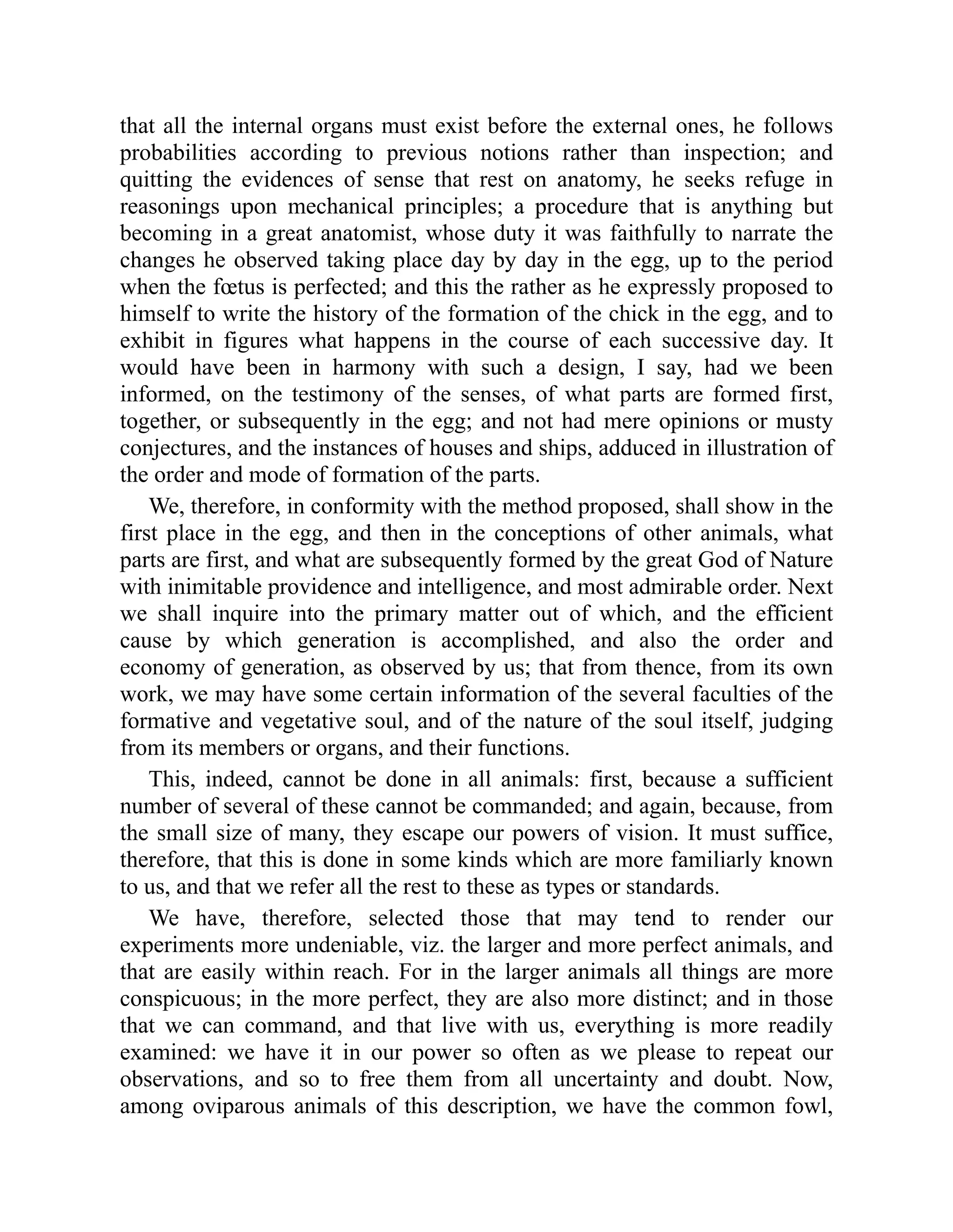 that all the internal organs must exist before the external ones, he follows
probabilities according to previous notions rather than inspection; and
quitting the evidences of sense that rest on anatomy, he seeks refuge in
reasonings upon mechanical principles; a procedure that is anything but
becoming in a great anatomist, whose duty it was faithfully to narrate the
changes he observed taking place day by day in the egg, up to the period
when the fœtus is perfected; and this the rather as he expressly proposed to
himself to write the history of the formation of the chick in the egg, and to
exhibit in figures what happens in the course of each successive day. It
would have been in harmony with such a design, I say, had we been
informed, on the testimony of the senses, of what parts are formed first,
together, or subsequently in the egg; and not had mere opinions or musty
conjectures, and the instances of houses and ships, adduced in illustration of
the order and mode of formation of the parts.
We, therefore, in conformity with the method proposed, shall show in the
first place in the egg, and then in the conceptions of other animals, what
parts are first, and what are subsequently formed by the great God of Nature
with inimitable providence and intelligence, and most admirable order. Next
we shall inquire into the primary matter out of which, and the efficient
cause by which generation is accomplished, and also the order and
economy of generation, as observed by us; that from thence, from its own
work, we may have some certain information of the several faculties of the
formative and vegetative soul, and of the nature of the soul itself, judging
from its members or organs, and their functions.
This, indeed, cannot be done in all animals: first, because a sufficient
number of several of these cannot be commanded; and again, because, from
the small size of many, they escape our powers of vision. It must suffice,
therefore, that this is done in some kinds which are more familiarly known
to us, and that we refer all the rest to these as types or standards.
We have, therefore, selected those that may tend to render our
experiments more undeniable, viz. the larger and more perfect animals, and
that are easily within reach. For in the larger animals all things are more
conspicuous; in the more perfect, they are also more distinct; and in those
that we can command, and that live with us, everything is more readily
examined: we have it in our power so often as we please to repeat our
observations, and so to free them from all uncertainty and doubt. Now,
among oviparous animals of this description, we have the common fowl,
 