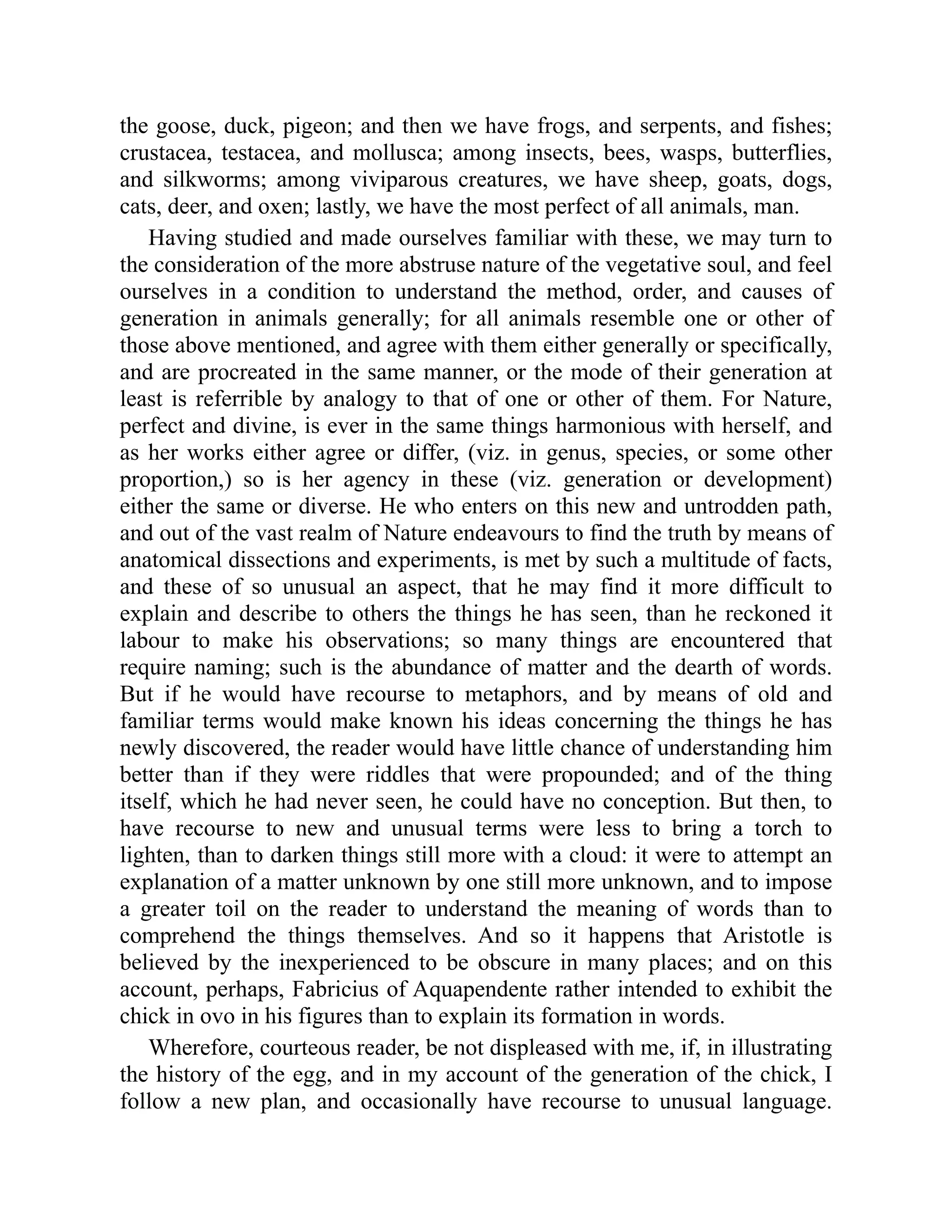 the goose, duck, pigeon; and then we have frogs, and serpents, and fishes;
crustacea, testacea, and mollusca; among insects, bees, wasps, butterflies,
and silkworms; among viviparous creatures, we have sheep, goats, dogs,
cats, deer, and oxen; lastly, we have the most perfect of all animals, man.
Having studied and made ourselves familiar with these, we may turn to
the consideration of the more abstruse nature of the vegetative soul, and feel
ourselves in a condition to understand the method, order, and causes of
generation in animals generally; for all animals resemble one or other of
those above mentioned, and agree with them either generally or specifically,
and are procreated in the same manner, or the mode of their generation at
least is referrible by analogy to that of one or other of them. For Nature,
perfect and divine, is ever in the same things harmonious with herself, and
as her works either agree or differ, (viz. in genus, species, or some other
proportion,) so is her agency in these (viz. generation or development)
either the same or diverse. He who enters on this new and untrodden path,
and out of the vast realm of Nature endeavours to find the truth by means of
anatomical dissections and experiments, is met by such a multitude of facts,
and these of so unusual an aspect, that he may find it more difficult to
explain and describe to others the things he has seen, than he reckoned it
labour to make his observations; so many things are encountered that
require naming; such is the abundance of matter and the dearth of words.
But if he would have recourse to metaphors, and by means of old and
familiar terms would make known his ideas concerning the things he has
newly discovered, the reader would have little chance of understanding him
better than if they were riddles that were propounded; and of the thing
itself, which he had never seen, he could have no conception. But then, to
have recourse to new and unusual terms were less to bring a torch to
lighten, than to darken things still more with a cloud: it were to attempt an
explanation of a matter unknown by one still more unknown, and to impose
a greater toil on the reader to understand the meaning of words than to
comprehend the things themselves. And so it happens that Aristotle is
believed by the inexperienced to be obscure in many places; and on this
account, perhaps, Fabricius of Aquapendente rather intended to exhibit the
chick in ovo in his figures than to explain its formation in words.
Wherefore, courteous reader, be not displeased with me, if, in illustrating
the history of the egg, and in my account of the generation of the chick, I
follow a new plan, and occasionally have recourse to unusual language.
 