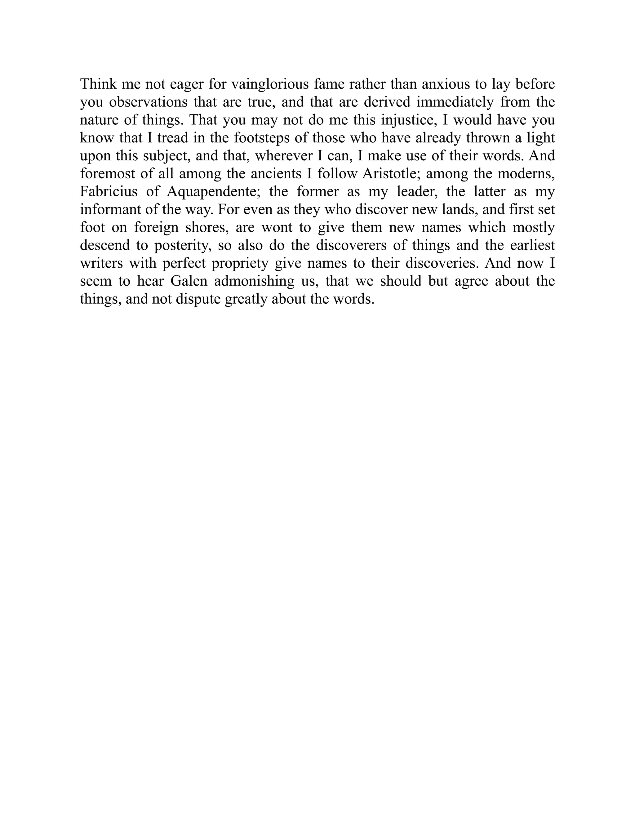 Think me not eager for vainglorious fame rather than anxious to lay before
you observations that are true, and that are derived immediately from the
nature of things. That you may not do me this injustice, I would have you
know that I tread in the footsteps of those who have already thrown a light
upon this subject, and that, wherever I can, I make use of their words. And
foremost of all among the ancients I follow Aristotle; among the moderns,
Fabricius of Aquapendente; the former as my leader, the latter as my
informant of the way. For even as they who discover new lands, and first set
foot on foreign shores, are wont to give them new names which mostly
descend to posterity, so also do the discoverers of things and the earliest
writers with perfect propriety give names to their discoveries. And now I
seem to hear Galen admonishing us, that we should but agree about the
things, and not dispute greatly about the words.
 