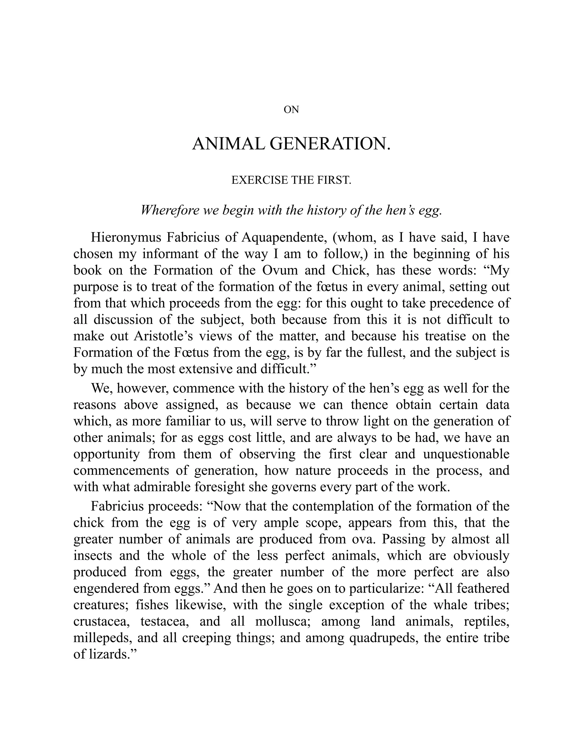 ON
ANIMAL GENERATION.
EXERCISE THE FIRST.
Wherefore we begin with the history of the hen’s egg.
Hieronymus Fabricius of Aquapendente, (whom, as I have said, I have
chosen my informant of the way I am to follow,) in the beginning of his
book on the Formation of the Ovum and Chick, has these words: “My
purpose is to treat of the formation of the fœtus in every animal, setting out
from that which proceeds from the egg: for this ought to take precedence of
all discussion of the subject, both because from this it is not difficult to
make out Aristotle’s views of the matter, and because his treatise on the
Formation of the Fœtus from the egg, is by far the fullest, and the subject is
by much the most extensive and difficult.”
We, however, commence with the history of the hen’s egg as well for the
reasons above assigned, as because we can thence obtain certain data
which, as more familiar to us, will serve to throw light on the generation of
other animals; for as eggs cost little, and are always to be had, we have an
opportunity from them of observing the first clear and unquestionable
commencements of generation, how nature proceeds in the process, and
with what admirable foresight she governs every part of the work.
Fabricius proceeds: “Now that the contemplation of the formation of the
chick from the egg is of very ample scope, appears from this, that the
greater number of animals are produced from ova. Passing by almost all
insects and the whole of the less perfect animals, which are obviously
produced from eggs, the greater number of the more perfect are also
engendered from eggs.” And then he goes on to particularize: “All feathered
creatures; fishes likewise, with the single exception of the whale tribes;
crustacea, testacea, and all mollusca; among land animals, reptiles,
millepeds, and all creeping things; and among quadrupeds, the entire tribe
of lizards.”
 
