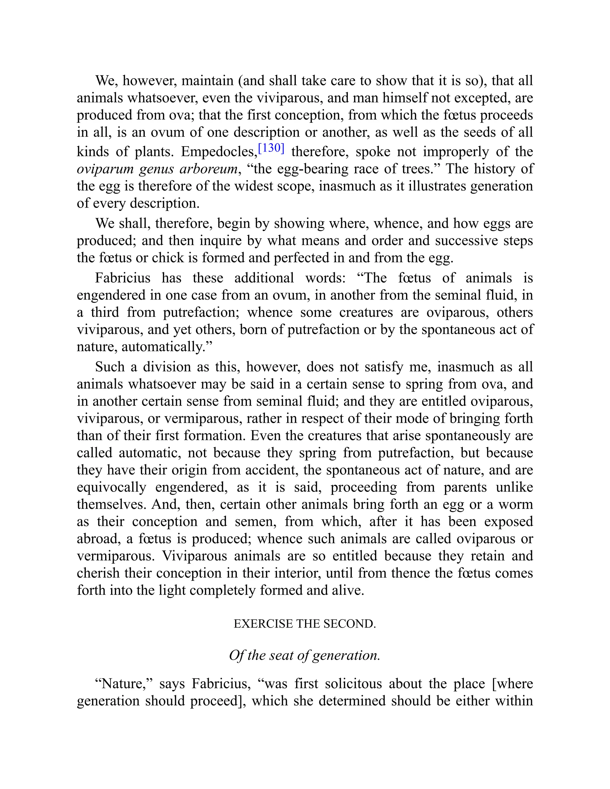 We, however, maintain (and shall take care to show that it is so), that all
animals whatsoever, even the viviparous, and man himself not excepted, are
produced from ova; that the first conception, from which the fœtus proceeds
in all, is an ovum of one description or another, as well as the seeds of all
kinds of plants. Empedocles,[130] therefore, spoke not improperly of the
oviparum genus arboreum, “the egg-bearing race of trees.” The history of
the egg is therefore of the widest scope, inasmuch as it illustrates generation
of every description.
We shall, therefore, begin by showing where, whence, and how eggs are
produced; and then inquire by what means and order and successive steps
the fœtus or chick is formed and perfected in and from the egg.
Fabricius has these additional words: “The fœtus of animals is
engendered in one case from an ovum, in another from the seminal fluid, in
a third from putrefaction; whence some creatures are oviparous, others
viviparous, and yet others, born of putrefaction or by the spontaneous act of
nature, automatically.”
Such a division as this, however, does not satisfy me, inasmuch as all
animals whatsoever may be said in a certain sense to spring from ova, and
in another certain sense from seminal fluid; and they are entitled oviparous,
viviparous, or vermiparous, rather in respect of their mode of bringing forth
than of their first formation. Even the creatures that arise spontaneously are
called automatic, not because they spring from putrefaction, but because
they have their origin from accident, the spontaneous act of nature, and are
equivocally engendered, as it is said, proceeding from parents unlike
themselves. And, then, certain other animals bring forth an egg or a worm
as their conception and semen, from which, after it has been exposed
abroad, a fœtus is produced; whence such animals are called oviparous or
vermiparous. Viviparous animals are so entitled because they retain and
cherish their conception in their interior, until from thence the fœtus comes
forth into the light completely formed and alive.
EXERCISE THE SECOND.
Of the seat of generation.
“Nature,” says Fabricius, “was first solicitous about the place [where
generation should proceed], which she determined should be either within
 