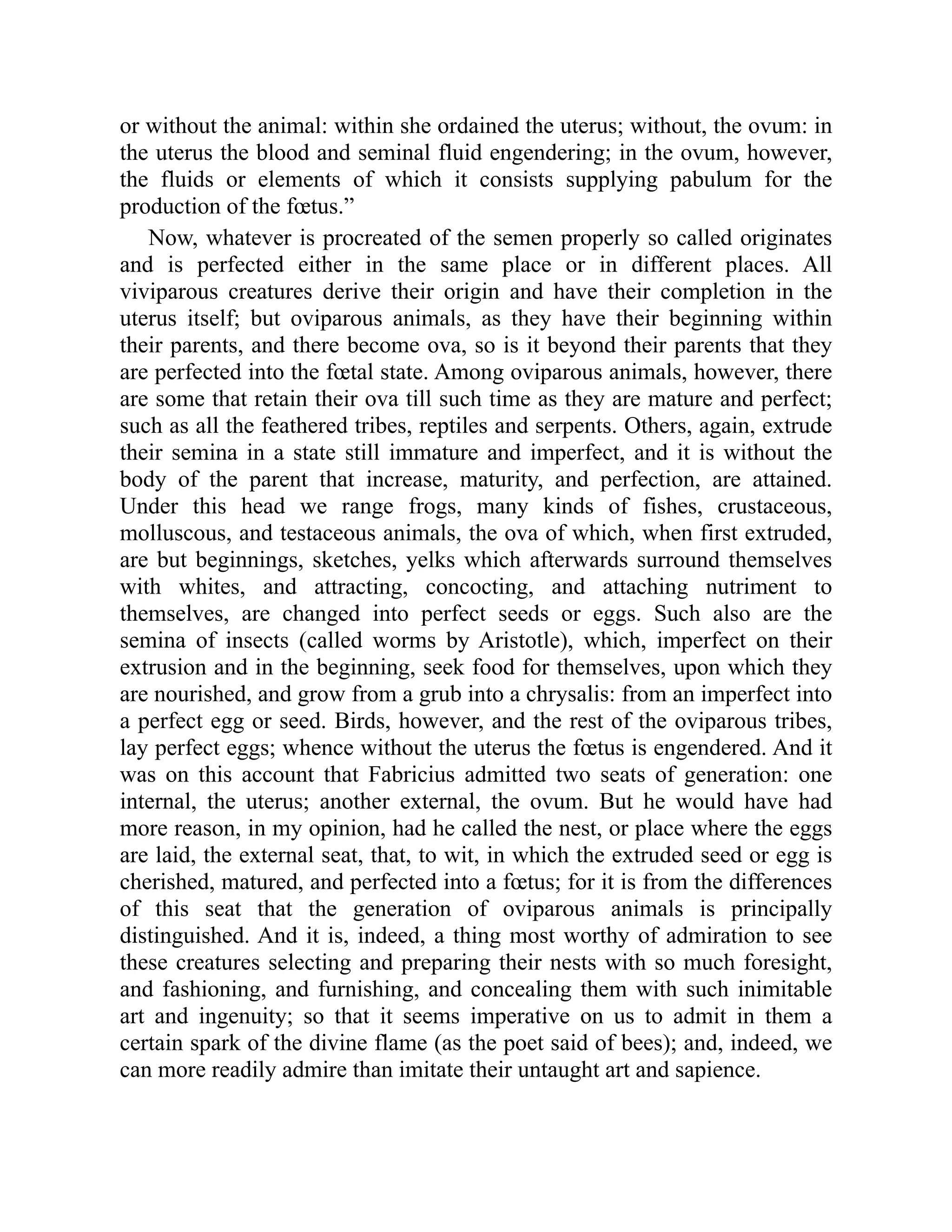 or without the animal: within she ordained the uterus; without, the ovum: in
the uterus the blood and seminal fluid engendering; in the ovum, however,
the fluids or elements of which it consists supplying pabulum for the
production of the fœtus.”
Now, whatever is procreated of the semen properly so called originates
and is perfected either in the same place or in different places. All
viviparous creatures derive their origin and have their completion in the
uterus itself; but oviparous animals, as they have their beginning within
their parents, and there become ova, so is it beyond their parents that they
are perfected into the fœtal state. Among oviparous animals, however, there
are some that retain their ova till such time as they are mature and perfect;
such as all the feathered tribes, reptiles and serpents. Others, again, extrude
their semina in a state still immature and imperfect, and it is without the
body of the parent that increase, maturity, and perfection, are attained.
Under this head we range frogs, many kinds of fishes, crustaceous,
molluscous, and testaceous animals, the ova of which, when first extruded,
are but beginnings, sketches, yelks which afterwards surround themselves
with whites, and attracting, concocting, and attaching nutriment to
themselves, are changed into perfect seeds or eggs. Such also are the
semina of insects (called worms by Aristotle), which, imperfect on their
extrusion and in the beginning, seek food for themselves, upon which they
are nourished, and grow from a grub into a chrysalis: from an imperfect into
a perfect egg or seed. Birds, however, and the rest of the oviparous tribes,
lay perfect eggs; whence without the uterus the fœtus is engendered. And it
was on this account that Fabricius admitted two seats of generation: one
internal, the uterus; another external, the ovum. But he would have had
more reason, in my opinion, had he called the nest, or place where the eggs
are laid, the external seat, that, to wit, in which the extruded seed or egg is
cherished, matured, and perfected into a fœtus; for it is from the differences
of this seat that the generation of oviparous animals is principally
distinguished. And it is, indeed, a thing most worthy of admiration to see
these creatures selecting and preparing their nests with so much foresight,
and fashioning, and furnishing, and concealing them with such inimitable
art and ingenuity; so that it seems imperative on us to admit in them a
certain spark of the divine flame (as the poet said of bees); and, indeed, we
can more readily admire than imitate their untaught art and sapience.
 