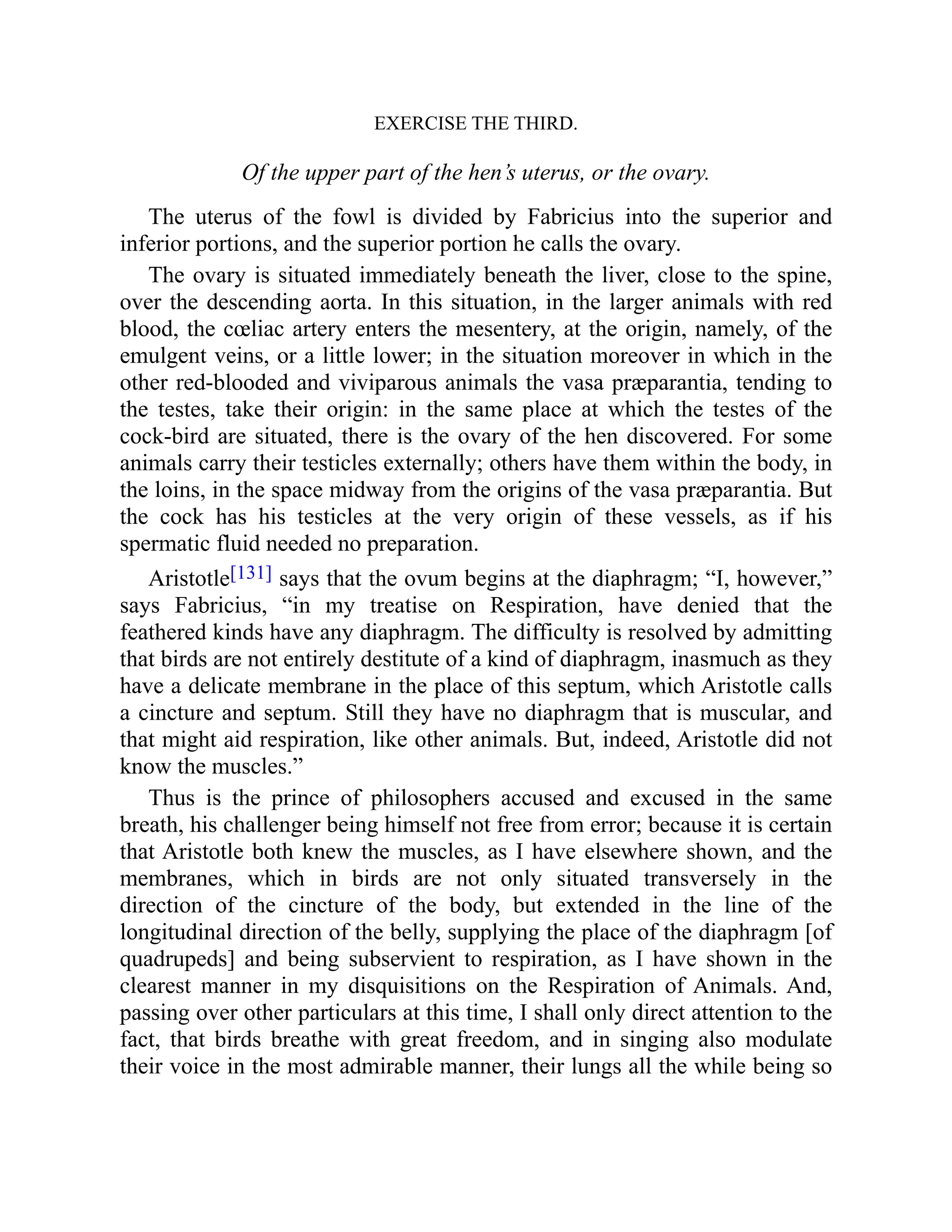 EXERCISE THE THIRD.
Of the upper part of the hen’s uterus, or the ovary.
The uterus of the fowl is divided by Fabricius into the superior and
inferior portions, and the superior portion he calls the ovary.
The ovary is situated immediately beneath the liver, close to the spine,
over the descending aorta. In this situation, in the larger animals with red
blood, the cœliac artery enters the mesentery, at the origin, namely, of the
emulgent veins, or a little lower; in the situation moreover in which in the
other red-blooded and viviparous animals the vasa præparantia, tending to
the testes, take their origin: in the same place at which the testes of the
cock-bird are situated, there is the ovary of the hen discovered. For some
animals carry their testicles externally; others have them within the body, in
the loins, in the space midway from the origins of the vasa præparantia. But
the cock has his testicles at the very origin of these vessels, as if his
spermatic fluid needed no preparation.
Aristotle[131] says that the ovum begins at the diaphragm; “I, however,”
says Fabricius, “in my treatise on Respiration, have denied that the
feathered kinds have any diaphragm. The difficulty is resolved by admitting
that birds are not entirely destitute of a kind of diaphragm, inasmuch as they
have a delicate membrane in the place of this septum, which Aristotle calls
a cincture and septum. Still they have no diaphragm that is muscular, and
that might aid respiration, like other animals. But, indeed, Aristotle did not
know the muscles.”
Thus is the prince of philosophers accused and excused in the same
breath, his challenger being himself not free from error; because it is certain
that Aristotle both knew the muscles, as I have elsewhere shown, and the
membranes, which in birds are not only situated transversely in the
direction of the cincture of the body, but extended in the line of the
longitudinal direction of the belly, supplying the place of the diaphragm [of
quadrupeds] and being subservient to respiration, as I have shown in the
clearest manner in my disquisitions on the Respiration of Animals. And,
passing over other particulars at this time, I shall only direct attention to the
fact, that birds breathe with great freedom, and in singing also modulate
their voice in the most admirable manner, their lungs all the while being so
 