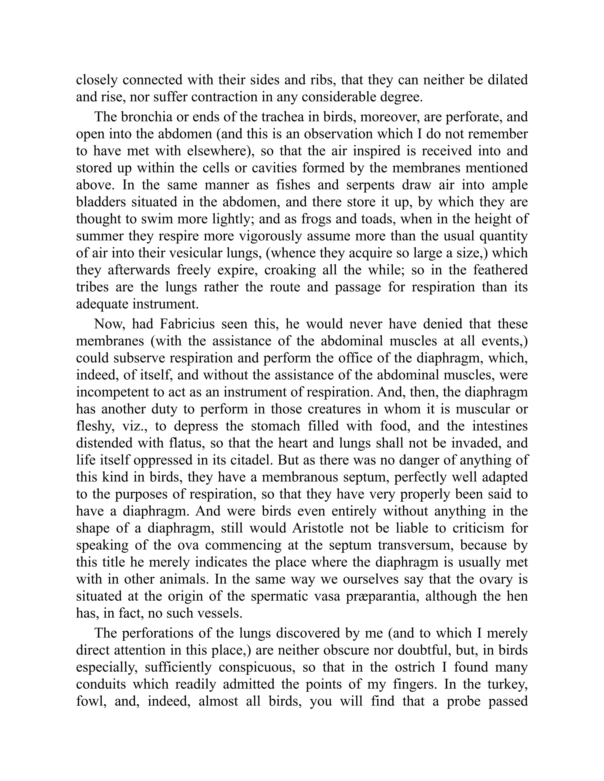 closely connected with their sides and ribs, that they can neither be dilated
and rise, nor suffer contraction in any considerable degree.
The bronchia or ends of the trachea in birds, moreover, are perforate, and
open into the abdomen (and this is an observation which I do not remember
to have met with elsewhere), so that the air inspired is received into and
stored up within the cells or cavities formed by the membranes mentioned
above. In the same manner as fishes and serpents draw air into ample
bladders situated in the abdomen, and there store it up, by which they are
thought to swim more lightly; and as frogs and toads, when in the height of
summer they respire more vigorously assume more than the usual quantity
of air into their vesicular lungs, (whence they acquire so large a size,) which
they afterwards freely expire, croaking all the while; so in the feathered
tribes are the lungs rather the route and passage for respiration than its
adequate instrument.
Now, had Fabricius seen this, he would never have denied that these
membranes (with the assistance of the abdominal muscles at all events,)
could subserve respiration and perform the office of the diaphragm, which,
indeed, of itself, and without the assistance of the abdominal muscles, were
incompetent to act as an instrument of respiration. And, then, the diaphragm
has another duty to perform in those creatures in whom it is muscular or
fleshy, viz., to depress the stomach filled with food, and the intestines
distended with flatus, so that the heart and lungs shall not be invaded, and
life itself oppressed in its citadel. But as there was no danger of anything of
this kind in birds, they have a membranous septum, perfectly well adapted
to the purposes of respiration, so that they have very properly been said to
have a diaphragm. And were birds even entirely without anything in the
shape of a diaphragm, still would Aristotle not be liable to criticism for
speaking of the ova commencing at the septum transversum, because by
this title he merely indicates the place where the diaphragm is usually met
with in other animals. In the same way we ourselves say that the ovary is
situated at the origin of the spermatic vasa præparantia, although the hen
has, in fact, no such vessels.
The perforations of the lungs discovered by me (and to which I merely
direct attention in this place,) are neither obscure nor doubtful, but, in birds
especially, sufficiently conspicuous, so that in the ostrich I found many
conduits which readily admitted the points of my fingers. In the turkey,
fowl, and, indeed, almost all birds, you will find that a probe passed
 