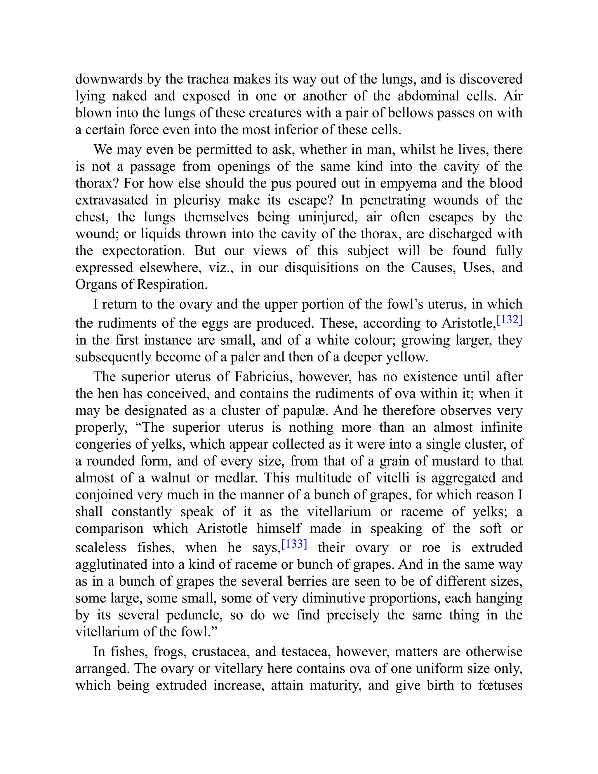 downwards by the trachea makes its way out of the lungs, and is discovered
lying naked and exposed in one or another of the abdominal cells. Air
blown into the lungs of these creatures with a pair of bellows passes on with
a certain force even into the most inferior of these cells.
We may even be permitted to ask, whether in man, whilst he lives, there
is not a passage from openings of the same kind into the cavity of the
thorax? For how else should the pus poured out in empyema and the blood
extravasated in pleurisy make its escape? In penetrating wounds of the
chest, the lungs themselves being uninjured, air often escapes by the
wound; or liquids thrown into the cavity of the thorax, are discharged with
the expectoration. But our views of this subject will be found fully
expressed elsewhere, viz., in our disquisitions on the Causes, Uses, and
Organs of Respiration.
I return to the ovary and the upper portion of the fowl’s uterus, in which
the rudiments of the eggs are produced. These, according to Aristotle,[132]
in the first instance are small, and of a white colour; growing larger, they
subsequently become of a paler and then of a deeper yellow.
The superior uterus of Fabricius, however, has no existence until after
the hen has conceived, and contains the rudiments of ova within it; when it
may be designated as a cluster of papulæ. And he therefore observes very
properly, “The superior uterus is nothing more than an almost infinite
congeries of yelks, which appear collected as it were into a single cluster, of
a rounded form, and of every size, from that of a grain of mustard to that
almost of a walnut or medlar. This multitude of vitelli is aggregated and
conjoined very much in the manner of a bunch of grapes, for which reason I
shall constantly speak of it as the vitellarium or raceme of yelks; a
comparison which Aristotle himself made in speaking of the soft or
scaleless fishes, when he says,[133] their ovary or roe is extruded
agglutinated into a kind of raceme or bunch of grapes. And in the same way
as in a bunch of grapes the several berries are seen to be of different sizes,
some large, some small, some of very diminutive proportions, each hanging
by its several peduncle, so do we find precisely the same thing in the
vitellarium of the fowl.”
In fishes, frogs, crustacea, and testacea, however, matters are otherwise
arranged. The ovary or vitellary here contains ova of one uniform size only,
which being extruded increase, attain maturity, and give birth to fœtuses
 