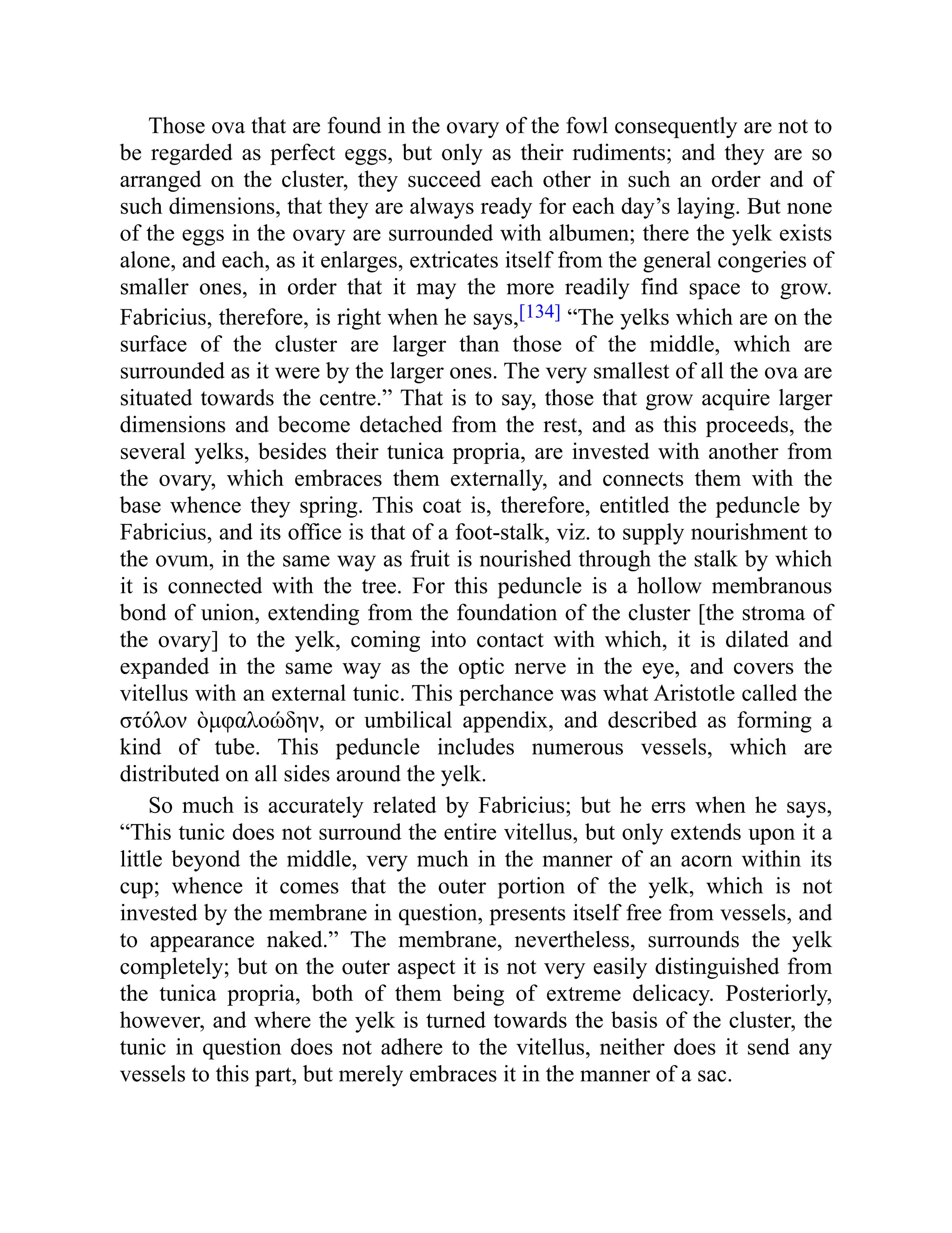 Those ova that are found in the ovary of the fowl consequently are not to
be regarded as perfect eggs, but only as their rudiments; and they are so
arranged on the cluster, they succeed each other in such an order and of
such dimensions, that they are always ready for each day’s laying. But none
of the eggs in the ovary are surrounded with albumen; there the yelk exists
alone, and each, as it enlarges, extricates itself from the general congeries of
smaller ones, in order that it may the more readily find space to grow.
Fabricius, therefore, is right when he says,[134] “The yelks which are on the
surface of the cluster are larger than those of the middle, which are
surrounded as it were by the larger ones. The very smallest of all the ova are
situated towards the centre.” That is to say, those that grow acquire larger
dimensions and become detached from the rest, and as this proceeds, the
several yelks, besides their tunica propria, are invested with another from
the ovary, which embraces them externally, and connects them with the
base whence they spring. This coat is, therefore, entitled the peduncle by
Fabricius, and its office is that of a foot-stalk, viz. to supply nourishment to
the ovum, in the same way as fruit is nourished through the stalk by which
it is connected with the tree. For this peduncle is a hollow membranous
bond of union, extending from the foundation of the cluster [the stroma of
the ovary] to the yelk, coming into contact with which, it is dilated and
expanded in the same way as the optic nerve in the eye, and covers the
vitellus with an external tunic. This perchance was what Aristotle called the
στόλον ὸμφαλοώδην, or umbilical appendix, and described as forming a
kind of tube. This peduncle includes numerous vessels, which are
distributed on all sides around the yelk.
So much is accurately related by Fabricius; but he errs when he says,
“This tunic does not surround the entire vitellus, but only extends upon it a
little beyond the middle, very much in the manner of an acorn within its
cup; whence it comes that the outer portion of the yelk, which is not
invested by the membrane in question, presents itself free from vessels, and
to appearance naked.” The membrane, nevertheless, surrounds the yelk
completely; but on the outer aspect it is not very easily distinguished from
the tunica propria, both of them being of extreme delicacy. Posteriorly,
however, and where the yelk is turned towards the basis of the cluster, the
tunic in question does not adhere to the vitellus, neither does it send any
vessels to this part, but merely embraces it in the manner of a sac.
 
