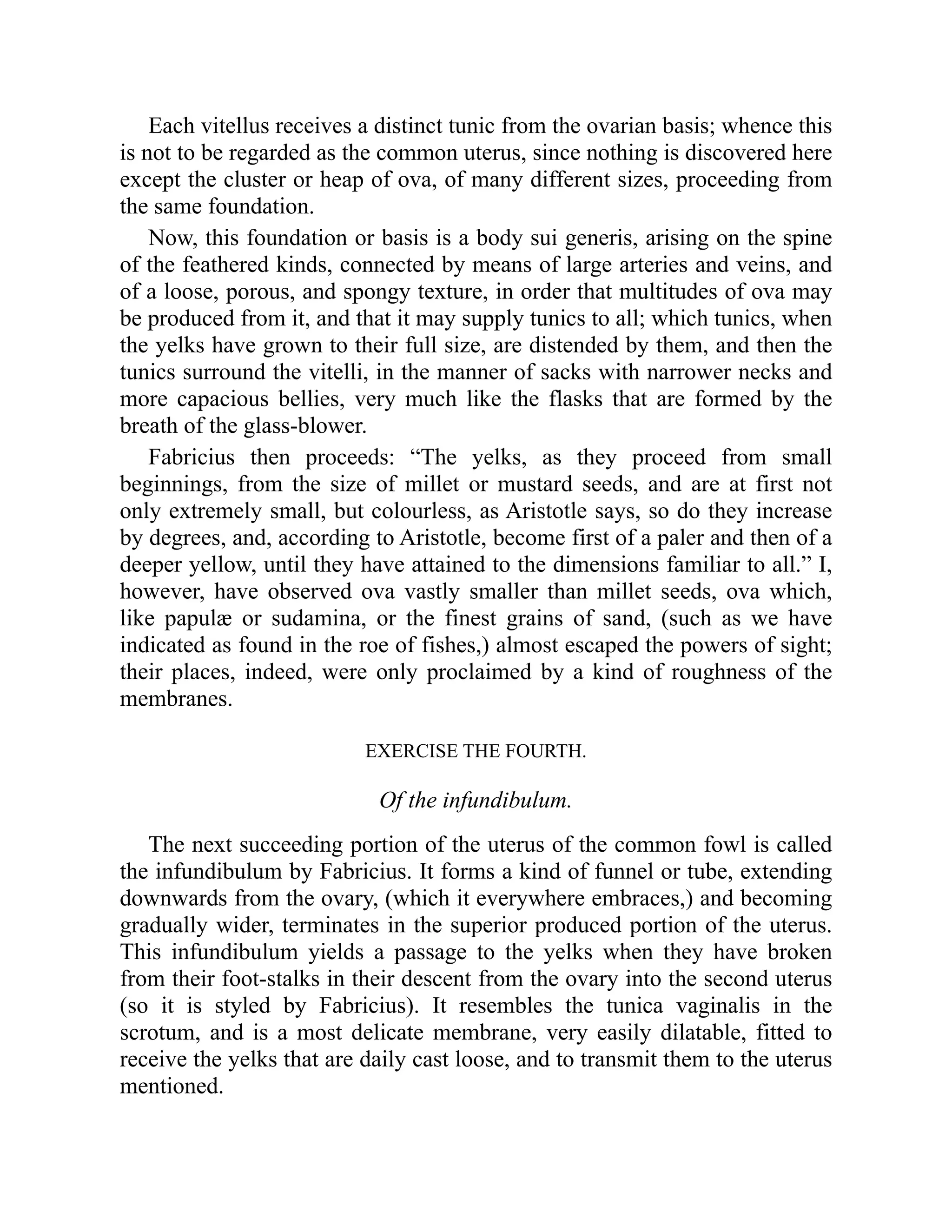 Each vitellus receives a distinct tunic from the ovarian basis; whence this
is not to be regarded as the common uterus, since nothing is discovered here
except the cluster or heap of ova, of many different sizes, proceeding from
the same foundation.
Now, this foundation or basis is a body sui generis, arising on the spine
of the feathered kinds, connected by means of large arteries and veins, and
of a loose, porous, and spongy texture, in order that multitudes of ova may
be produced from it, and that it may supply tunics to all; which tunics, when
the yelks have grown to their full size, are distended by them, and then the
tunics surround the vitelli, in the manner of sacks with narrower necks and
more capacious bellies, very much like the flasks that are formed by the
breath of the glass-blower.
Fabricius then proceeds: “The yelks, as they proceed from small
beginnings, from the size of millet or mustard seeds, and are at first not
only extremely small, but colourless, as Aristotle says, so do they increase
by degrees, and, according to Aristotle, become first of a paler and then of a
deeper yellow, until they have attained to the dimensions familiar to all.” I,
however, have observed ova vastly smaller than millet seeds, ova which,
like papulæ or sudamina, or the finest grains of sand, (such as we have
indicated as found in the roe of fishes,) almost escaped the powers of sight;
their places, indeed, were only proclaimed by a kind of roughness of the
membranes.
EXERCISE THE FOURTH.
Of the infundibulum.
The next succeeding portion of the uterus of the common fowl is called
the infundibulum by Fabricius. It forms a kind of funnel or tube, extending
downwards from the ovary, (which it everywhere embraces,) and becoming
gradually wider, terminates in the superior produced portion of the uterus.
This infundibulum yields a passage to the yelks when they have broken
from their foot-stalks in their descent from the ovary into the second uterus
(so it is styled by Fabricius). It resembles the tunica vaginalis in the
scrotum, and is a most delicate membrane, very easily dilatable, fitted to
receive the yelks that are daily cast loose, and to transmit them to the uterus
mentioned.
 