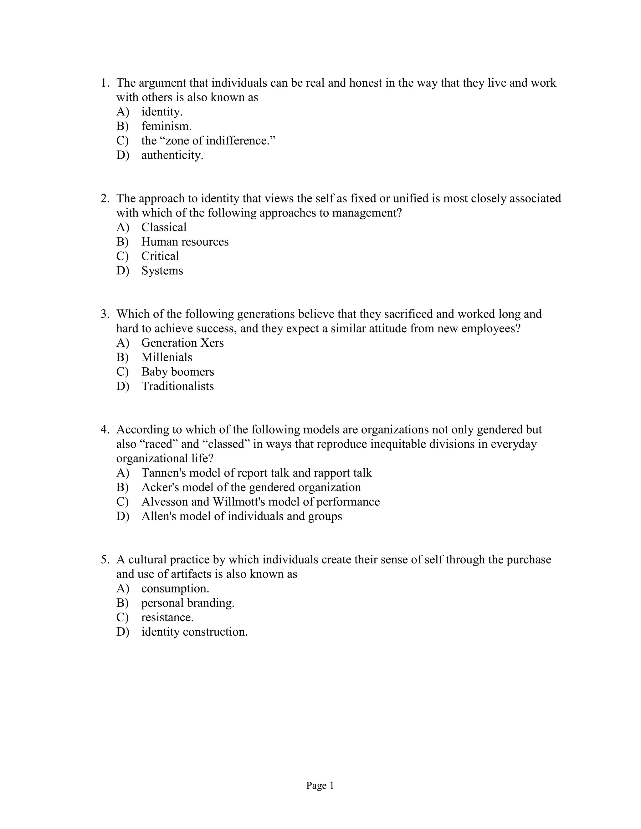Page 1
1. The argument that individuals can be real and honest in the way that they live and work
with others is also known as
A) identity.
B) feminism.
C) the “zone of indifference.”
D) authenticity.
2. The approach to identity that views the self as fixed or unified is most closely associated
with which of the following approaches to management?
A) Classical
B) Human resources
C) Critical
D) Systems
3. Which of the following generations believe that they sacrificed and worked long and
hard to achieve success, and they expect a similar attitude from new employees?
A) Generation Xers
B) Millenials
C) Baby boomers
D) Traditionalists
4. According to which of the following models are organizations not only gendered but
also “raced” and “classed” in ways that reproduce inequitable divisions in everyday
organizational life?
A) Tannen's model of report talk and rapport talk
B) Acker's model of the gendered organization
C) Alvesson and Willmott's model of performance
D) Allen's model of individuals and groups
5. A cultural practice by which individuals create their sense of self through the purchase
and use of artifacts is also known as
A) consumption.
B) personal branding.
C) resistance.
D) identity construction.
 