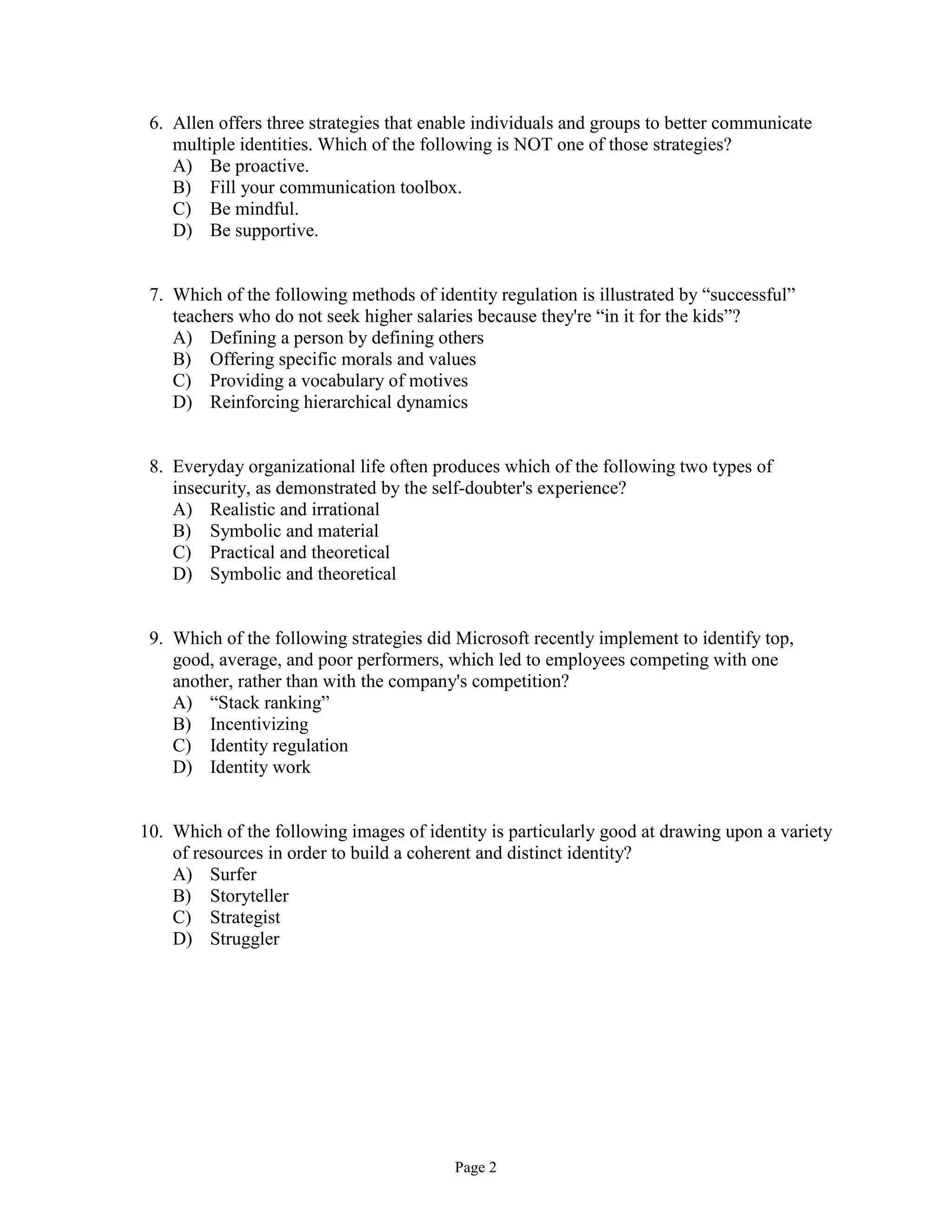 Page 2
6. Allen offers three strategies that enable individuals and groups to better communicate
multiple identities. Which of the following is NOT one of those strategies?
A) Be proactive.
B) Fill your communication toolbox.
C) Be mindful.
D) Be supportive.
7. Which of the following methods of identity regulation is illustrated by “successful”
teachers who do not seek higher salaries because they're “in it for the kids”?
A) Defining a person by defining others
B) Offering specific morals and values
C) Providing a vocabulary of motives
D) Reinforcing hierarchical dynamics
8. Everyday organizational life often produces which of the following two types of
insecurity, as demonstrated by the self-doubter's experience?
A) Realistic and irrational
B) Symbolic and material
C) Practical and theoretical
D) Symbolic and theoretical
9. Which of the following strategies did Microsoft recently implement to identify top,
good, average, and poor performers, which led to employees competing with one
another, rather than with the company's competition?
A) “Stack ranking”
B) Incentivizing
C) Identity regulation
D) Identity work
10. Which of the following images of identity is particularly good at drawing upon a variety
of resources in order to build a coherent and distinct identity?
A) Surfer
B) Storyteller
C) Strategist
D) Struggler
 