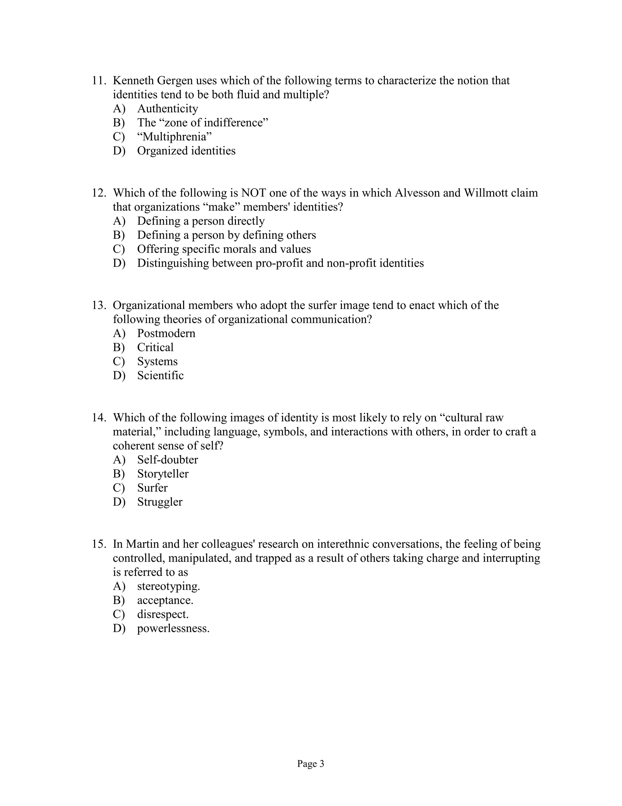Page 3
11. Kenneth Gergen uses which of the following terms to characterize the notion that
identities tend to be both fluid and multiple?
A) Authenticity
B) The “zone of indifference”
C) “Multiphrenia”
D) Organized identities
12. Which of the following is NOT one of the ways in which Alvesson and Willmott claim
that organizations “make” members' identities?
A) Defining a person directly
B) Defining a person by defining others
C) Offering specific morals and values
D) Distinguishing between pro-profit and non-profit identities
13. Organizational members who adopt the surfer image tend to enact which of the
following theories of organizational communication?
A) Postmodern
B) Critical
C) Systems
D) Scientific
14. Which of the following images of identity is most likely to rely on “cultural raw
material,” including language, symbols, and interactions with others, in order to craft a
coherent sense of self?
A) Self-doubter
B) Storyteller
C) Surfer
D) Struggler
15. In Martin and her colleagues' research on interethnic conversations, the feeling of being
controlled, manipulated, and trapped as a result of others taking charge and interrupting
is referred to as
A) stereotyping.
B) acceptance.
C) disrespect.
D) powerlessness.
 