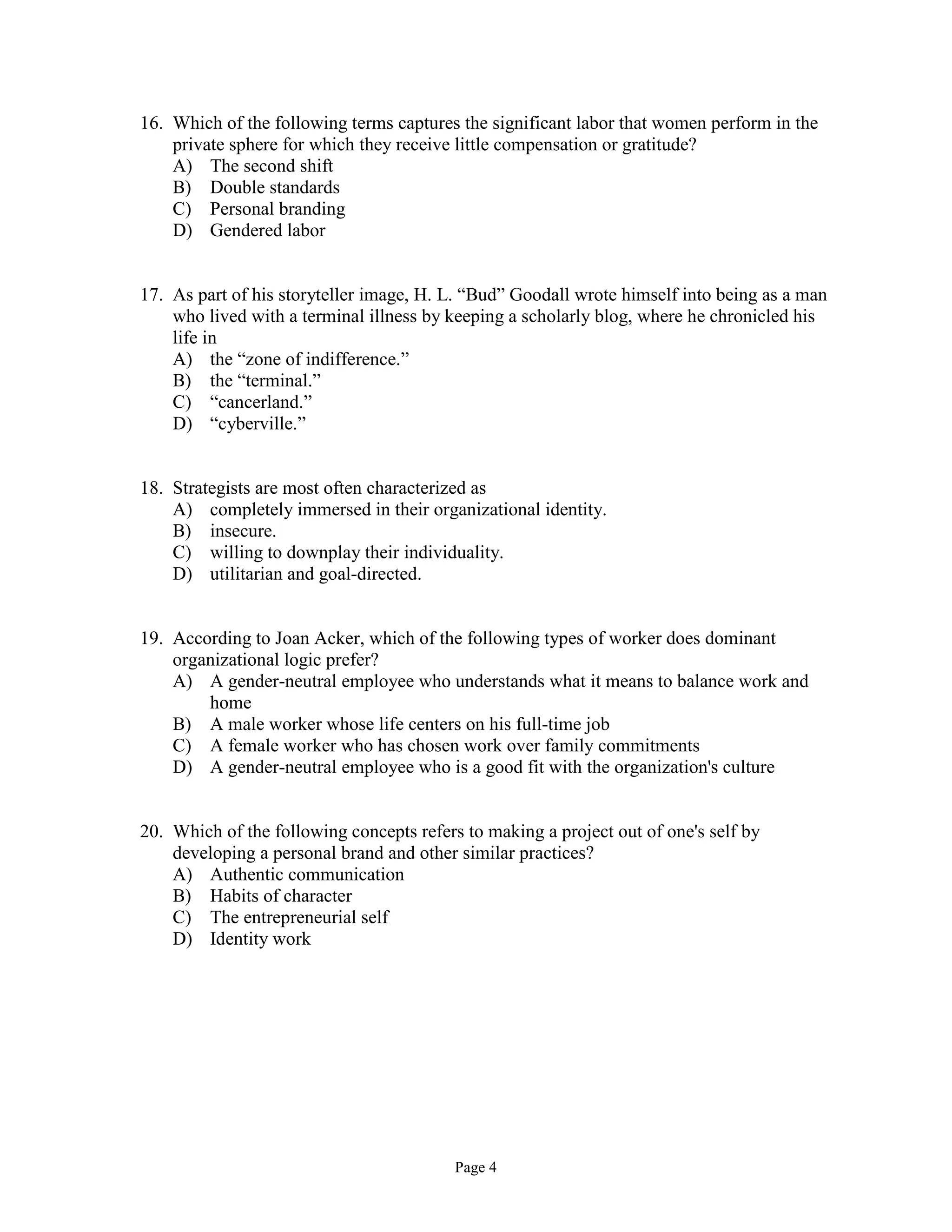 Page 4
16. Which of the following terms captures the significant labor that women perform in the
private sphere for which they receive little compensation or gratitude?
A) The second shift
B) Double standards
C) Personal branding
D) Gendered labor
17. As part of his storyteller image, H. L. “Bud” Goodall wrote himself into being as a man
who lived with a terminal illness by keeping a scholarly blog, where he chronicled his
life in
A) the “zone of indifference.”
B) the “terminal.”
C) “cancerland.”
D) “cyberville.”
18. Strategists are most often characterized as
A) completely immersed in their organizational identity.
B) insecure.
C) willing to downplay their individuality.
D) utilitarian and goal-directed.
19. According to Joan Acker, which of the following types of worker does dominant
organizational logic prefer?
A) A gender-neutral employee who understands what it means to balance work and
home
B) A male worker whose life centers on his full-time job
C) A female worker who has chosen work over family commitments
D) A gender-neutral employee who is a good fit with the organization's culture
20. Which of the following concepts refers to making a project out of one's self by
developing a personal brand and other similar practices?
A) Authentic communication
B) Habits of character
C) The entrepreneurial self
D) Identity work
 