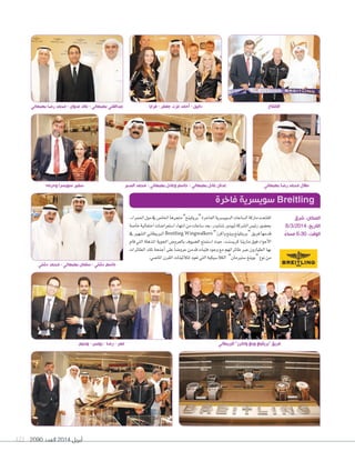 2090 ‫العدد‬ 2014 ‫أبريل‬121
‫البريطاني‬ ”‫واكرز‬ ‫وينغ‬ ‫“بريتلينغ‬ ‫فريق‬‫وسيم‬ - ‫يونس‬ - ‫رضا‬ - ‫عمر‬
،‫احلمراء‬‫مول‬‫يف‬‫اخلا�س‬‫متجرها‬”‫“بريتلينغ‬‫الفاخرة‬‫ال�سوي�سرية‬‫ال�ساعات‬‫ماركة‬‫افتتحت‬
‫خا�سة‬‫احتفالية‬‫ا�ستعرا�سات‬‫انتهاء‬‫من‬‫�ساعات‬‫بعد‬،‫�سنايدر‬‫ثيودور‬‫ال�سركة‬‫رئي�س‬‫بح�سور‬
‫يف‬‫ال�سهري‬‫الربيطاين‬Breitling Wingwalkers ”‫واكرز‬‫وينغ‬‫“بريتلينغ‬‫فريق‬‫قدمها‬
‫قام‬‫التي‬‫املذهلة‬‫اجلوية‬‫بالعرو�س‬‫ال�سيوف‬‫ا�ستمتع‬‫حيث‬،‫كري�سنت‬‫مارينا‬‫فوق‬‫أجواء‬‫ل‬‫ا‬
‫الطائرات‬ ‫تلك‬ ‫أجنحة‬‫ا‬ ‫على‬ ً‫ا‬‫عرو�س‬ ‫قدمن‬ ‫فتيات‬ ‫وجود‬ ‫مع‬ ‫طائراتهم‬ ‫عرب‬ ‫الطيارون‬ ‫بها‬
.‫املا�سي‬‫القرن‬‫لثالثينات‬‫تعود‬‫التي‬‫الكال�سيكية‬ ”‫�ستريمان‬‫“بوينغ‬‫نوع‬‫من‬
‫فاخرة‬ ‫سويسرية‬ Breitling
‫دشتي‬ ‫محمد‬ - ‫بهبهاني‬ ‫سلمان‬ - ‫دشتي‬ ‫جاسم‬
‫فرايا‬ - ‫جعفر‬ ‫عزت‬ ‫أحمد‬ - ‫دانييل‬
‫شرق‬ :‫المكان‬
8/3/2014 :‫التاريخ‬
ً‫مساء‬ 6:30 :‫الوقت‬
‫بهبهاني‬ ‫رضا‬ ‫محمد‬ - ‫عدوان‬ ‫عائد‬ - ‫بهبهاني‬ ‫عبدالغني‬
‫الصبر‬ ‫محمد‬ - ‫بهبهاني‬ ‫وعادل‬ ‫جاسم‬ - ‫بهبهاني‬ ‫عادل‬ ‫عدنان‬ ‫بهبهاني‬ ‫رضا‬ ‫محمد‬ ‫طالل‬
‫االفتتاح‬
‫وحرمه‬ ‫سويسرا‬ ‫سفير‬
 