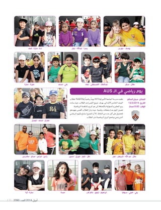 2090 ‫العدد‬ 2014 ‫أبريل‬135
‫لطالب‬ Field Day ً‫ا‬‫ريا�ضي‬ً‫ا‬‫يوم‬AUS ‫أمريكية‬‫ال‬‫ا‬‫اجلامعة‬‫مدر�شة‬‫نظمت‬
‫�شادت‬‫حيث‬،‫الطالب‬‫لدى‬‫النف�س‬‫ترويح‬ ‫بهدف‬،‫االبتدائي‬‫اخلام�س‬‫ال�شف‬
.‫الريا�ضية‬‫واملناف�ضة‬‫املرح‬‫جو‬‫إلى‬‫ا‬‫إ�ضافة‬‫ل‬‫با‬‫ؤولية‬‫و‬‫وامل�ض‬‫التعاون‬‫روح‬
‫جهودهم‬ ‫أق�شى‬‫ا‬ ‫الطالب‬ ‫بذل‬ ‫حيث‬ ،‫ريا�شية‬ ‫حمطات‬ ‫عدة‬ ‫اليوم‬ ‫ت�شمن‬
‫الريا�شي‬‫باليوم‬‫ا�شتمتع‬‫اجلميع‬‫أن‬‫ا‬‫إال‬‫ا‬،‫النقاط‬‫من‬‫عدد‬‫أكرب‬‫ا‬‫على‬‫للح�شول‬
.‫الطالب‬‫لدى‬‫الريا�شية‬‫الروح‬‫وي�شجع‬‫ينمي‬‫الذي‬
AUS ‫الـ‬ ‫في‬ ‫رياضي‬ ‫يوم‬
‫ساندرس‬ - ‫صباح‬ - ‫فراس‬ - ‫رادين‬
‫فيصل‬ - ‫محمد‬ - ‫عمران‬
‫آية‬ - ‫سارة‬ ‫حصة‬ ‫الب‬ ‫كاي‬ - ‫تيمور‬ - ‫ابراهيم‬ ‫صوفيا‬ - ‫اميلي‬ - ‫بيلي‬
‫حسين‬ - ‫ميريل‬ - ‫شيلر‬ - ‫دالل‬ ‫عمر‬ - ‫شريعان‬ - ‫اهلل‬ ‫عبد‬ - ‫جالل‬
‫السالم‬ ‫صباح‬ :‫المكان‬
13/3/2014 :‫التاريخ‬
ً‫مساء‬ 8:00 :‫الوقت‬
‫فهد‬ - ‫-سارة‬ ‫ندى‬
‫سارة‬ - ‫منيرة‬ ‫محمد‬ - ‫علي‬ ‫عماد‬ - ‫المصطفى‬ - ‫عبدالملك‬ ‫صقر‬ - ‫طالل‬
‫تبيان‬ - ‫عبداهلل‬ - ‫يسرا‬ ‫جوردن‬ - ‫يوسف‬
 