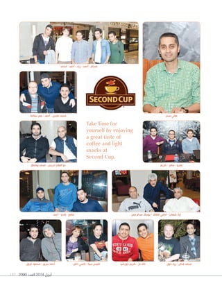2090 ‫العدد‬ 2014 ‫أبريل‬189
Take Time for
yourself by enjoying
a great taste of
coffee and light
snacks at
Second Cup.
‫أحمد‬ - ‫فادي‬ - ‫سامح‬ ‫عبدالرحمن‬ ‫يوسف‬ - ‫القالف‬ ‫سامي‬ - ‫شهاب‬ ‫إياد‬
‫بوشناق‬ ‫محمد‬ - ‫ادريس‬ ‫الفقار‬ ‫ذو‬
‫سالمة‬ ‫عمر‬ - ‫أحمد‬ - ‫عابدين‬ ‫محمد‬
‫غزول‬ ‫محمود‬ - ‫سرور‬ ‫أحمد‬ ‫داغل‬ ‫نانسي‬ - ‫سينا‬ ‫اغنيس‬ ‫خورشيد‬ ‫كريم‬ - ‫باز‬ ‫خالد‬ ‫دلول‬ ‫زياد‬ - ‫عدنان‬ ‫محمد‬
‫محمد‬ - ‫أحمد‬ - ‫زياد‬ - ‫أحمد‬ - ‫عصام‬
‫كريم‬ - ‫سامر‬ - ‫عمرو‬
‫نصار‬ ‫هاني‬
 