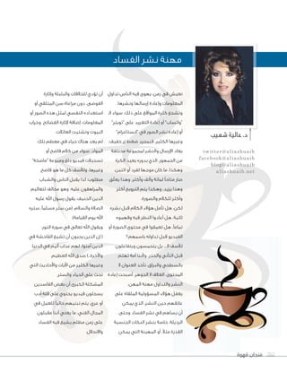 ‫قهوة‬ ‫فنجان‬ 202‫قهوة‬ ‫فنجان‬ 202202
‫شعيب‬‫عالية‬.‫د‬
twitter@aliashuaib
facebook@aliashuaib
blog@aliashuaib
aliashuaib.net
‫تداول‬ ‫الناس‬ ‫فيه‬ ‫يهوى‬ ،‫زمن‬ ‫في‬ ‫نعيش‬
،‫ونشرها‬ ‫إرسالها‬ ‫وإعادة‬ ‫المعلومات‬
‫الـ‬ ‫سواء‬ ،‫ذلك‬ ‫على‬ ‫المواقع‬ ‫كثرة‬ ‫وتشجع‬
”‫“تويتر‬ ‫على‬ ‫التغريد‬ ‫إعادة‬ ‫أو‬ ”‫“واتساب‬
”‫“انستاغرام‬ ‫في‬ ‫الصور‬ ‫نشر‬ ‫إعادة‬ ‫أو‬
،‫خفيف‬ ‫زر‬ ‫ضغط‬ ‫فبمجرد‬ ،‫الكثير‬ ‫وغيرها‬
‫مختلفة‬ ‫لمجموعة‬ ‫والنشر‬ ‫اإلرسال‬ ‫يعاد‬
‫الكرة‬ ‫يعيد‬ ‫بدوره‬ ‫الذي‬ ،‫الجمهور‬ ‫من‬
،‫اثنين‬ ‫أو‬ ‫لفرد‬ ‫موجها‬ ‫كان‬ ‫ما‬ ،‫وهكذا‬
‫ّق‬‫ل‬‫يع‬ ‫وهذا‬ ،‫وأكثر‬ ‫وألف‬ ‫لمائة‬ ‫متاحًا‬ ‫صار‬
‫أكثر‬ ‫الترويج‬ ‫يتم‬ ‫وهكذا‬ ،‫يزيد‬ ‫وهذا‬
.‫والصورة‬ ‫للكالم‬ ‫وأكثر‬
‫نشره‬ ‫قبل‬ ‫الكالم‬ ‫هؤالء‬ ‫تأمل‬ ‫هل‬ ،‫لكن‬
‫وفهموه‬ ‫فيه‬ ‫النظر‬ ‫أعادوا‬ ‫هل‬ ،‫ثانية‬
‫أو‬ ‫الصورة‬ ‫محتوى‬ ‫في‬ ‫تعمقوا‬ ‫هل‬ ،‫تمامًا‬
‫باسمهم؟‬ ‫تداوله‬ ‫قبل‬ ‫الفيديو‬
‫ويتفاعلون‬ ‫يتحمسون‬ ‫بل‬ ...‫ال‬ ‫لألسف‬
‫تهتم‬ ‫أمة‬ ‫وألننا‬ ،‫والحذر‬ ‫التأني‬ ‫قبل‬
‫ال‬ ‫العنوان‬ ‫نأخذ‬ ،‫والبراق‬ ‫بالسطحي‬
‫إعادة‬ ‫أصبحت‬ ،‫الجوهر‬ ‫ال‬ ‫الغالف‬ ،‫المحتوى‬
.‫المهن‬ ‫مهنة‬ ‫والتداول‬ ‫النشر‬
‫على‬ ‫الملقاة‬ ‫المسؤولية‬ ‫هؤالء‬ ‫يغفل‬
‫يمكن‬ ‫الذي‬ ،‫النشر‬ ‫حين‬ ‫عاتقهم‬
‫وحتى‬ ‫الفساد‬ ‫نشر‬ ‫في‬ ‫يساهم‬ ‫أن‬
‫الجنسية‬ ‫النكات‬ ‫بنشر‬ ‫خاصة‬ ،‫الرذيلة‬
‫يمكن‬ ‫التي‬ ‫المهينة‬ ‫أو‬ ،ً‫ال‬‫مث‬ ‫القذرة‬
‫وإثارة‬ ‫والبلبلة‬ ‫للخالفات‬ ‫تؤدي‬ ‫أن‬
‫أو‬ ‫المتلقي‬ ‫سن‬ ‫مراعاة‬ ‫دون‬ ،‫الفوضى‬
‫أو‬ ‫الصور‬ ‫هذه‬ ‫لمثل‬ ‫النفسي‬ ‫استعداده‬
‫وخراب‬ ‫الفضائح‬ ‫إلثارة‬ ‫إضافة‬ ،‫المعلومات‬
.‫العائالت‬ ‫وتشتيت‬ ‫البيوت‬
‫تلك‬ ‫معظم‬ ‫في‬ ‫حياء‬ ‫هناك‬ ‫يعد‬ ‫لم‬
‫أو‬ ‫فاضح‬ ‫كالم‬ ‫من‬ ‫سواء‬ ،‫المواد‬
”‫“ماصخة‬ ‫وميوعة‬ ‫دلع‬ ‫فيديو‬ ‫تسجيالت‬
‫فاضح‬ ‫هو‬ ‫ما‬ ‫كل‬ ‫ولألسف‬ ،‫وغيرها‬
‫والشباب‬ ‫الناس‬ ‫يقبل‬ ‫لذا‬ ،‫مطلوب‬
‫لتعاليم‬ ‫مخالف‬ ‫وهو‬ ،‫عليه‬ ‫والمراهقون‬
‫عليه‬ ‫اهلل‬ ‫رسول‬ ‫يقول‬ ،‫الحنيف‬ ‫الدين‬
‫ستره‬ ،‫مسلمًا‬ ‫ستر‬ ‫(من‬ :‫والسالم‬ ‫الصالة‬
.)‫القيامة‬ ‫يوم‬ ‫اهلل‬
:‫النور‬ ‫سورة‬ ‫في‬ ‫تعالى‬ ‫اهلل‬ ‫ويقول‬
‫في‬ ‫الفاحشة‬ ‫تشيع‬ ‫أن‬ ‫يحبون‬ ‫الذين‬ ‫إن‬ (
‫الدنيا‬ ‫في‬ ‫أليم‬ ‫عذاب‬ ‫لهم‬ ،‫آمنوا‬ ‫الذين‬
.‫العظيم‬ ‫اهلل‬ ‫صدق‬ )..‫واآلخرة‬
‫التي‬ ‫واألحاديث‬ ‫اآليات‬ ‫من‬ ‫الكثير‬ ‫وغيرها‬
.‫والستر‬ ‫الحياء‬ ‫على‬ ‫تحث‬
‫الفاسدين‬ ‫بعض‬ ‫أن‬ ‫الكبرى‬ ‫المشكلة‬
‫أدب‬ ‫قلة‬ ‫على‬ ‫يحتوي‬ ‫فيديو‬ ‫يسجلون‬
‫في‬ ‫للعمل‬ ‫حاليًا‬ ‫تبنيهم‬ ‫يتم‬ ،‫عري‬ ‫أو‬
‫مقبلون‬ ‫أننا‬ ‫يعني‬ ‫ما‬ ،‫الفني‬ ‫المجال‬
‫الفساد‬ ‫فيه‬ ‫يشيع‬ ‫مظلم‬ ‫زمن‬ ‫على‬
.‫واالنحالل‬
‫الفساد‬ ‫نشر‬ ‫مهنة‬
 