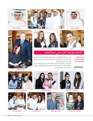 2090 ‫العدد‬ 2014 ‫أبريل‬49
‫وحرمه‬ ‫عطايا‬ ‫باسم‬ ‫باشا‬ ‫وكميل‬ ‫زينه‬ ‫هول‬ ‫روبرت‬ - ‫شارين‬
‫الشايع‬ ‫عبداللطيف‬
‫البريهان‬ ‫أنوار‬ - ‫أحمد‬ ‫إيمان‬
‫الشايع‬ ‫عبدالرحمن‬
‫بح�سور‬”‫غورميه‬‫“ال�ساالد‬‫ملطعم‬‫أول‬‫ال‬‫ا‬‫الفرع‬‫الغذائية‬‫للتجهيزات‬‫ال�سايع‬‫�سركة‬‫افتتحت‬
‫التنفيذي‬‫املدير‬،‫ال�سايع‬‫عبدالرحمن‬‫العام‬‫املدير‬‫نائب‬،‫ال�سايع‬‫أحمد‬‫ا‬‫را�سد‬‫العام‬‫املدير‬
.‫ال�سركة‬‫إداريي‬‫ا‬‫من‬‫وعدد‬‫عيد‬‫عال‬
‫املفرومة‬‫اخل�سار‬‫أنواع‬‫ا‬‫أجود‬‫ا‬‫من‬‫متنوعة‬‫ت�سكيلة‬‫يقدم‬”‫غورميه‬‫“ال�ساالد‬‫أن‬‫ا‬‫عيد‬‫أكدت‬‫ا‬‫و‬
‫إ�سافة‬‫ال‬‫با‬ ،‫الطازج‬‫واخلبز‬‫واحل�ساء‬،‫أجبان‬‫ال‬‫ا‬‫من‬‫وا�سعة‬‫جمموعة‬‫مع‬،‫واملك�سرات‬‫والبقوليات‬
.‫بالريا�سيني‬‫خا�سة‬ ‫بروتني‬‫حمية‬‫إلى‬‫ا‬
‫أفضل‬ ‫لحياة‬ ‫صحي‬ ‫أكل‬ ”‫غورميه‬ ‫“الساالد‬
‫نور‬ - ‫أحمد‬ ‫مها‬ - ‫سرور‬ ‫فاتن‬ ‫وعائلته‬ ‫سلمان‬ ‫فيصل‬ ‫الجناعي‬ ‫دالل‬ - ‫محمدي‬ ‫مروة‬
‫األفنيوز‬ :‫المكان‬
12/3/2014 :‫التاريخ‬
ً‫مساء‬ 7:00 :‫الوقت‬
‫صعب‬ ‫تمارا‬ - ‫خطار‬ ‫ميرا‬
‫وحرمه‬ ‫مسوح‬ ‫عمر‬
‫عيد‬ ‫عال‬
 