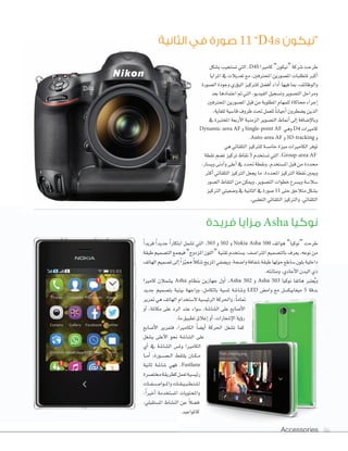Accessories 86
‫الثانية‬ ‫في‬ ‫صورة‬ 11 ”D4s ‫“نيكون‬
‫فريدة‬ ‫مزايا‬ Asha ‫نوكيا‬
‫ب�سكل‬‫ت�ستجيب‬‫التي‬،D4S ‫كامريا‬”‫“نيكون‬‫�سركة‬‫طرحت‬
‫املزايا‬‫يف‬‫تعديالت‬‫مع‬،‫املحرتفني‬‫امل�سورين‬‫ملتطلبات‬‫أكرب‬‫ا‬
‫ال�سورة‬‫وجودة‬‫ؤري‬‫و‬‫الب‬‫للرتكيز‬‫أف�سل‬‫ا‬‫أداء‬‫ا‬‫فيها‬‫مبا‬،‫والوظائف‬
‫بعد‬‫اعتمادها‬‫مت‬‫التي‬،‫الفيديو‬‫وت�سجيل‬‫الت�سوير‬‫ومراحل‬
‫املحرتفني‬‫امل�سورين‬‫قبل‬‫من‬‫املطلوبة‬‫للمهام‬‫حماكاة‬‫إجراء‬‫ا‬
،‫للغاية‬‫قا�سية‬‫ظروف‬‫حتت‬‫للعمل‬ ً‫ا‬‫أحيان‬‫ا‬‫ي�سطرون‬‫الذين‬
‫يف‬‫املختربة‬‫أربعة‬‫ال‬‫ا‬‫الزمنية‬‫الت�سوير‬‫أمناط‬‫ا‬‫إلى‬‫ا‬‫إ�سافة‬‫ال‬‫وبا‬
Dynamic-area AF ‫و‬Single-point AF ‫وهي‬D4 ‫كامريات‬
.Auto-area AF ‫و‬3D-tracking ‫و‬
‫هي‬‫التلقائي‬‫للرتكيز‬‫خام�سة‬‫ميزة‬‫الكامريات‬‫توفر‬
‫نقطة‬‫ت�سم‬‫تركيز‬‫نقاط‬ 5 ‫ت�ستخدم‬‫التي‬،Group-area AF
،‫وي�سار‬‫أدنى‬‫ا‬‫و‬‫أعلى‬‫ا‬‫يف‬‫حتدد‬‫ونقطة‬،‫امل�ستخدم‬‫قبل‬‫من‬‫حمددة‬
‫أكرث‬‫ا‬‫التلقائي‬‫الرتكيز‬‫يجعل‬‫ما‬،‫املحددة‬‫الرتكيز‬‫نقطة‬‫وميني‬
‫ال�سور‬‫التقاط‬‫من‬‫وميكن‬،‫الت�سوير‬‫خطوات‬‫وي�سرع‬‫�سل�سة‬
‫الرتكيز‬‫و�سعيتي‬‫يف‬‫الثانية‬‫يف‬‫�سورة‬ 11 ‫حتى‬‫متالحق‬‫ب�سكل‬
.‫التعقبي‬‫التلقائي‬‫والرتكيز‬،‫التلقائي‬
Accessories 8686
ً‫ا‬‫فريد‬ ً‫ا‬‫جديد‬ ً‫ا‬‫ابتكار‬ ‫ت�سمل‬ ‫التي‬ ،503 ‫و‬ 502 ‫و‬ Nokia Asha 500 ‫هواتف‬ ”‫“نوكيا‬ ‫طرحت‬
‫طبقة‬‫الت�سميم‬‫فيجمع‬”‫املزدوج‬‫“اللون‬‫تقنية‬‫ي�ستخدم‬،‫املرتا�سف‬‫بالت�سميم‬‫يعرف‬،‫نوعه‬‫من‬
‫الهاتف‬‫ت�سميم‬‫إلى‬‫ا‬ً‫ا‬‫ز‬ّ‫ي‬‫مم‬ ً‫ال‬‫�سك‬‫املزيج‬‫وي�سفي‬،‫وا�سحة‬‫�سفافة‬‫طبقة‬‫حولها‬‫�ساطع‬‫بلون‬‫داخلية‬
.‫ومتانته‬،‫أحادي‬‫ل‬‫ا‬‫البدن‬‫ذي‬
‫كامريا‬ ‫ي�سمالن‬ Asha ‫بنظام‬ ‫جهازين‬ ‫أول‬‫ا‬ ،Asha 502 ‫و‬ Asha 503 ‫نوكيا‬ ‫هاتفا‬ ‫عترب‬ُ‫ي‬‫و‬
‫جديد‬ ‫بت�سميم‬ ‫بينية‬ ‫وواجهة‬ ،‫بالكامل‬ ‫مل�سية‬ ‫و�سا�سة‬ LED ‫وام�س‬ ‫مع‬ ‫ميغابيك�سل‬ 5 ‫بدقة‬
‫مترير‬ ‫هي‬ ‫الهاتف‬ ‫ل�ستخدام‬ ‫الرئي�سية‬ ‫واحلركة‬ ،ً‫ا‬‫متام‬
‫أو‬‫ا‬ ،‫مكاملة‬ ‫على‬ ‫الرد‬ ‫عند‬ ‫�سواء‬ ،‫ال�سا�سة‬ ‫على‬ ‫أ�سابع‬‫ل‬‫ا‬
.‫ما‬‫تطبيق‬‫إغالق‬‫ا‬‫أو‬‫ا‬،‫إ�سعارات‬‫ل‬‫ا‬‫ؤية‬‫و‬‫ر‬
‫أ�سابع‬‫ل‬‫ا‬ ‫فتمرير‬ ،‫الكامريا‬ ً‫ا‬‫أي�س‬‫ا‬ ‫احلركة‬ ‫ت�سغل‬ ‫كما‬
‫ي�سغل‬ ‫أعلى‬‫ل‬‫ا‬ ‫نحو‬ ‫ال�سا�سة‬ ‫على‬
‫أي‬‫ا‬ ‫يف‬ ‫ال�سا�سة‬ ‫ومل�س‬ ‫الكامريا‬
‫�ا‬�‫م‬‫أ‬‫ا‬ ،‫�ورة‬�‫س‬�����‫ل‬‫ا‬ ‫يلتقط‬ ‫�ان‬�‫ك‬��‫م‬
‫ثانية‬ ‫�سا�سة‬ ‫فهي‬ ،Fastlane
‫خمت�سرة‬‫كطريقة‬‫تعمل‬‫رئي�سية‬
‫�ات‬��‫ف‬���‫س‬����‫�وا‬��‫مل‬‫وا‬‫�ات‬�‫ق‬��‫ي‬��‫ب‬��‫ط‬��‫ت‬��‫ل‬��‫ل‬
،ً‫ا‬‫أخري‬‫ا‬ ‫امل�ستخدمة‬ ‫واملحتويات‬
،‫امل�ستقبلي‬ ‫الن�ساط‬ ‫عن‬ ً‫ل‬‫ف�س‬
.‫كاملواعيد‬
 