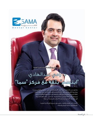 ‫الصحة‬ ‫تاج‬ 96
‫مهنته‬ ‫عبدالهادي‬ ‫رامي‬ .‫د‬ ‫التخصصي‬ ‫األسنان‬ ‫لطب‬ ”‫“سما‬ ‫مركز‬ ‫عام‬ ‫مدير‬ ‫يعشق‬
‫لنشر‬ ،‫سواه‬ ‫دون‬ ‫األسنان‬ ‫طب‬ ‫في‬ ‫التخصص‬ ‫اختار‬ ‫وقد‬ ،‫المهن‬ ‫أرقى‬ ‫ويعتبرها‬
‫االبتسامة‬ ‫ثقافة‬ ‫رقعة‬ ‫اتساع‬ ‫في‬ ‫ولشغفه‬ ،‫اآلالم‬ ‫وعالج‬ ‫والوقاية‬ ‫التوعية‬ ‫ثقافة‬
‫اليدوية‬ ‫مهارته‬ ‫رامي‬ .‫د‬ ‫استثمر‬ ...‫إيجابية‬ ‫بحياة‬ ‫الراغبين‬ ‫شفاه‬ ‫على‬ ‫ورسمها‬
.‫حوله‬ ‫من‬ ‫وجوه‬ ‫على‬ ‫الجمال‬ ‫لوحة‬ ‫لرسم‬ ‫األسنان‬ ‫طب‬ ‫علم‬ ‫في‬
،‫الطبية‬ ‫اإلدارة‬ ‫في‬ ‫مسيرته‬ ‫حول‬ ‫د.رامي‬ ‫والتقت‬ ‫المركز‬ ‫زارت‬ ”‫“الهدف‬
.‫وإنجازاته‬ ‫المركز‬ ‫خدمات‬ ‫إلى‬ ‫باإلضافة‬
‫العملية‬‫واخلربة‬‫العلمية‬‫إدارة‬‫ل‬‫ا‬‫بني‬‫بنجاح‬‫يجمع‬
:‫عبدالهادي‬ ‫رامي‬ .‫د‬
”‫“سما‬ ‫مركز‬ ‫مع‬ ‫بثقة‬ ”‫“ابتسم‬
 