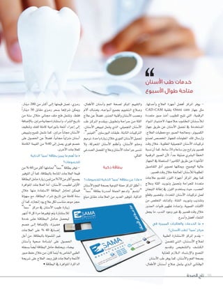 ‫الصحة‬ ‫تاج‬ 98
،‫أطفال‬‫ل‬‫ا‬ ‫أ�سنان‬‫ا‬‫و‬ ‫الفم‬ ‫ل�سحة‬ ‫املبكر‬ ‫والتقييم‬
‫آلم‬‫ا‬ ‫�اك‬�‫ن‬��‫ه‬‫و‬ ،‫�ه‬��‫ع‬‫�وا‬��‫ن‬‫أ‬‫ا‬ ‫بجميع‬ ‫�ومي‬�‫ق‬��‫ت‬��‫ل‬‫ا‬ ‫�الج‬��‫ع‬‫و‬
‫عالج‬‫عن‬ ً‫ال‬‫ف�س‬،‫اجلذور‬‫أقنية‬‫ا‬‫و‬‫أ�سنان‬‫ل‬‫ا‬‫وع�سب‬
‫طب‬ ‫�ز‬�‫ك‬‫�ر‬�‫مل‬‫ا‬ ‫�دم‬�‫ق‬��‫ي‬‫و‬ ،‫�ل‬�‫ي‬‫�و‬�‫ط‬��‫ت‬‫و‬ ‫�ة‬�‫ح‬‫�را‬�‫ج‬ ‫�ن‬�‫م‬ ‫اللثة‬
،‫أ�سنان‬‫ل‬‫ا‬ ‫تبيي�س‬ ‫ي�سمل‬ ‫الذي‬ ،‫التجميلي‬ ‫أ�سنان‬‫ل‬‫ا‬
،”‫“الفينر‬ ‫البور�سلني‬ ‫طبقات‬ ،‫الثابتة‬ ‫الرتكيبات‬
‫ترميم‬،‫واحدة‬‫زيارة‬‫خالل‬‫الفوري‬‫أ�سنان‬‫ل‬‫ا‬‫جتميل‬
‫ول‬ ،‫املتحركة‬ ‫أ�سنان‬‫ل‬‫ا‬ ‫أطقم‬‫ا‬‫و‬ ،‫أ�سنان‬‫ل‬‫ا‬ ‫وح�سو‬
‫ال�سدغي‬‫املف�سل‬‫وعالج‬‫أ�سنان‬‫ل‬‫ا‬‫جراحات‬‫نن�سى‬
.‫الفكي‬
‫ذكية‬ ‫بطاقة‬
‫للخصومات؟‬ ‫الذكية‬ ”‫“سما‬ ‫بطاقة‬ ‫عن‬ ‫ماذا‬ •
‫أ�سنان‬‫ل‬‫وا‬‫الفم‬‫ب�سحة‬‫التوعية‬‫حملة‬‫املركز‬‫أطلق‬‫ا‬-
”‫“�سما‬‫بطاقة‬ ‫أ�سدرنا‬‫ا‬ ‫احلملة‬ ‫ولدعم‬ ”‫“ابت�سم‬
‫مبلغ‬ ‫مقابل‬ ‫العالجات‬ ‫من‬ ‫العديد‬ ‫لتوفر‬ ،‫الذكية‬
،‫أحدثها‬‫ا‬‫و‬ ‫العالج‬ ‫أجهزة‬‫ا‬ ‫أف�سل‬‫ا‬ ‫املركز‬ ‫يوفر‬ -
CAD-CAM ‫بتقنية‬ Omni cam ‫جهاز‬ ‫مثل‬
‫متعددة‬ ‫�سور‬ ‫�ذ‬�‫خ‬‫أ‬‫ا‬ ‫للطبيب‬ ‫تتيح‬ ‫التي‬ ،‫الرقمية‬
‫�واد‬��‫مل‬‫ا‬‫�ار‬�‫ي‬��‫ت‬��‫خ‬‫ل‬،‫�ا‬�‫ه‬��‫ج‬‫�ال‬�‫ع‬‫�وب‬�‫ل‬��‫ط‬��‫مل‬‫ا‬‫�ان‬�‫ن‬��‫س‬���‫أ‬‫ال‬��‫ل‬
‫جهاز‬ ‫طريق‬ ‫عن‬ ‫أ�سنان‬‫ل‬‫ا‬ ‫جتميل‬ ‫يف‬ ‫امل�ستخدمة‬
،‫العالج‬ ‫معطيات‬ ‫مع‬ ‫ال�سور‬ ‫ومعاجلة‬ ،‫الكمبيوتر‬
‫ل�سنع‬ ‫املخ�س�س‬ ‫للجهاز‬ ‫املعلومات‬ ‫تلك‬ ‫إر�سال‬‫ا‬‫و‬
‫وقت‬ ‫خالل‬ ،‫املطلوبة‬ ‫التجميلية‬ ‫أ�سنان‬‫ل‬‫ا‬ ‫تركيبات‬
‫ن�سبة‬‫أن‬‫ا‬‫كما‬،‫�ساعة‬24 ‫و‬‫�ساعة‬‫بني‬‫يرتاوح‬‫ق�سر‬
‫الرقمية‬ ‫ال�سور‬ ‫أن‬‫ل‬ ،ً‫ا‬‫جد‬ ‫�سئيلة‬ ‫الب�سري‬ ‫أ‬‫ا‬‫اخلط‬
‫اجلهاز‬ ‫يف‬ ‫امل�ستعملة‬ ‫الكامرا‬ ‫طريق‬ ‫عن‬ ‫أخوذة‬‫ا‬‫امل‬
‫التفا�سيل‬ ‫أدق‬‫ا‬ ‫ت�سوير‬ ‫وميكنها‬ ،‫الو�سوح‬ ‫عالية‬
.‫ق�سر‬‫وقت‬‫خالل‬‫املعاجلة‬‫أ�سنان‬‫ال‬‫ل‬‫املطلوبة‬
‫عالجات‬ ‫لتقدمي‬ ‫الليزر‬ ‫أجهزة‬‫ا‬ ‫املركز‬ ‫يوفر‬ ‫كما‬
‫وعالج‬ ‫اللثة‬ ‫�د‬�‫ي‬‫�ور‬�‫ت‬‫و‬ ‫وجتميل‬ ‫للجراحة‬ ‫متعددة‬
‫التيجان‬ ‫إطالة‬‫ا‬ ‫يف‬ ‫الليزر‬ ‫ي�ستخدم‬ ‫حيث‬ ،‫الع�سب‬
‫وقطع‬ ‫وتق�سر‬ ،‫املتعددة‬ ‫أ�سنان‬‫ل‬‫ا‬ ‫تركيبات‬ ‫لعمل‬
‫من‬ ‫التخل�س‬ ‫�ك‬�‫ل‬‫�ذ‬�‫ك‬‫و‬ ،‫�ة‬�‫ث‬��‫ل‬��‫ل‬‫ا‬ ‫�د‬�‫ي‬‫�ور‬�‫ت‬‫و‬ ‫وت�سذيب‬
‫اجلذور‬ ‫قنوات‬ ‫تطهر‬ ‫�ادة‬�‫ع‬‫إ‬‫ا‬‫و‬ ،‫الفموية‬ ‫�ات‬�‫ف‬‫آ‬‫ل‬‫ا‬
‫يجعل‬ ‫ما‬ ،‫الندب‬ ‫وجود‬ ‫غر‬ ‫يف‬ ‫ق�سر‬ ‫وقت‬ ‫خالل‬
.‫أ�سرع‬‫ا‬‫و‬‫أف�سل‬‫ا‬‫ال�سفاء‬
‫في‬ ‫المميزة‬ ‫والعالجات‬ ‫الخدمات‬ ‫ما‬ •
‫األسنان؟‬ ‫لطب‬ ”‫“سما‬ ‫مركز‬
‫الطبية‬ ‫ال�ست�سارة‬ ‫املركز‬ ‫يقدم‬ -
‫تت�سمن‬ ‫�ي‬�‫ت‬��‫ل‬‫ا‬ ،‫�ان‬�‫ن‬��‫س‬���‫أ‬‫ل‬‫ا‬ ‫�الج‬�‫ع‬��‫ل‬
‫وتقدمي‬ ‫والت�سخي�س‬ ‫�ف‬�‫س‬�����‫ك‬��‫ل‬‫ا‬
‫للعناية‬ ‫�الزم‬��‫ل‬‫ا‬ ‫�اد‬�‫س‬���‫إر‬‫ل‬‫وا‬ ‫الن�سح‬
‫أ�سنان‬‫ل‬‫ا‬ ‫طب‬ ‫يوفر‬ ‫كما‬ ،‫أ�سنان‬‫ل‬‫وا‬ ‫الفم‬ ‫ب�سحة‬
،‫أطفال‬‫ل‬‫ا‬ ‫�ان‬�‫ن‬��‫س‬���‫أ‬‫ا‬ ‫�الج‬�‫ع‬ ‫ي�سمل‬ ‫�ذي‬��‫ل‬‫ا‬ ‫�ي‬�‫ئ‬‫�ا‬�‫ق‬‫�و‬�‫ل‬‫ا‬
،‫أطفال‬‫ل‬‫ا‬ ‫أ�سنان‬،‫أطفال‬‫ل‬‫ا‬ ‫أ�سنان‬‫ا‬،‫أطفال‬‫ل‬‫ا‬ ‫أ�سنان‬ ‫و‬ ‫الفم‬ ‫حة‬،‫أطفال‬‫ل‬‫ا‬ ‫أ�سنان‬ ‫و‬ ‫الفم‬ ‫حة‬،‫أطفال‬‫ل‬‫ا‬ ‫أ�سنان‬ �‫ل‬ ‫املبكر‬ ‫والتقييم‬ ،‫أحدثها‬،‫أحدثها‬‫ا‬،‫أحدثها‬ ‫و‬ ‫العالج‬ ‫أجهزة‬،‫أحدثها‬ ‫و‬ ‫العالج‬ ‫أجهزة‬،‫أحدثها‬ ‫و‬ ‫العالج‬ ‫أجهزة‬‫ا‬‫و‬ ‫العالج‬ ‫أجهزة‬ ‫ل‬ �‫أف‬�‫أف‬‫ا‬�‫أف‬ ‫املركز‬ ‫يوفر‬ -
‫األسنان‬ ‫طب‬ ‫خدمات‬
‫األسبوع‬ ‫طوال‬ ‫متاحة‬
،‫دينار‬ 200 ‫من‬ ‫�رث‬�‫ك‬‫أ‬‫ا‬ ‫�ى‬�‫ل‬‫إ‬‫ا‬ ‫قيمتها‬ ‫ت�سل‬ ،‫�زي‬�‫م‬‫ر‬
ً‫ا‬‫دينار‬ 50 ‫مقابل‬ ‫�زي‬�‫م‬‫ر‬ ‫ب�سعر‬ ‫ؤها‬‫و‬‫�سرا‬ ‫وميكن‬
‫من‬ ‫�سنة‬ ‫�الل‬�‫خ‬ ‫�اين‬�‫جم‬ ‫ملف‬ ‫فتح‬ ‫وت�سمل‬ ،‫فقط‬
‫إ�سافة‬‫ل‬‫با‬،‫مرتني‬‫جمانية‬‫وا�ست�سارة‬،‫ال�سراء‬‫تاريخ‬
‫وتنظيف‬ ‫للفك‬ ‫كاملة‬ ‫بانورامية‬ ‫أ�سعة‬‫ا‬ ‫إجراء‬‫ا‬ ‫إلى‬‫ا‬
‫وتبيي�س‬ ‫تلميع‬ ‫ت�سمل‬ ‫كما‬ ،‫مرتني‬ ً‫ا‬‫جمان‬ ‫أ�سنان‬‫ل‬‫ا‬
‫على‬ ‫احل�سول‬ ‫عن‬ ً‫ال‬‫ف�س‬ ،ً‫ا‬‫جماني‬ ً‫ا‬‫منزلي‬ ‫أ�سنان‬‫ا‬
‫الكاملة‬ ‫القيمة‬ ‫من‬ %40 ‫إلى‬‫ا‬ ‫ي�سل‬ ‫فوري‬ ‫خ�سم‬
.‫أخرى‬‫ل‬‫ا‬‫للعالجات‬
‫الذكية‬ ”‫“سما‬ ‫بطاقة‬ ‫يميز‬ ‫ما‬ ‫أهم‬ ‫ما‬ •
‫للخصومات؟‬
‫من‬% 60 ‫من‬‫أكرث‬‫ا‬‫حلاملها‬”‫“�سما‬‫بطاقة‬‫توفر‬-
‫التوفر‬ ‫أن‬‫ا‬ ‫كما‬ ،‫بالبطاقة‬ ‫املتاحة‬ ‫العالجات‬ ‫قيمة‬
‫البطاقة‬‫حامل‬‫زيارة‬‫�ن‬‫م‬‫ث‬‫من‬%70‫من‬‫أكرث‬‫ا‬‫ي�سبح‬
‫املتوافرة‬ ‫�الجات‬‫ع‬‫ال‬ ‫أما‬‫ا‬ ،‫أ�سنان‬‫ل‬‫ا‬ ‫�ب‬�‫ي‬‫لطب‬ ‫أولى‬‫ل‬‫ا‬
‫خالل‬ ‫منها‬ ‫ال�ستفادة‬ ‫البطاقة‬ ‫حلامل‬ ‫فيمكن‬
‫�سهولة‬ ‫مع‬ ،‫البطاقة‬ ‫�سراء‬ ‫تاريخ‬ ‫من‬ ‫كاملة‬ ‫�سنة‬
‫أن‬‫ا‬‫كما‬،‫إجنازه‬‫ا‬‫يود‬‫عالج‬‫لكل‬‫منا�سب‬‫موعد‬‫حجز‬
”‫“�سما‬ ‫مركز‬ ‫يف‬ ‫أ�سنان‬‫ل‬‫ا‬ ‫طبيب‬ ‫�ارة‬�‫ي‬‫ز‬
‫أ�سهر‬‫ا‬6 ‫كل‬‫مرة‬‫توفرها‬‫يتم‬‫لال�ست�سارة‬
‫خدمة‬ ‫�ى‬�‫ل‬��‫ع‬ ‫�ة‬�‫ق‬‫�ا‬�‫ط‬��‫ب‬��‫ل‬‫ا‬ ‫�ل‬�‫م‬‫�ا‬�‫ح‬ ‫ليح�سل‬
‫خ�سم‬ ‫�ى‬�‫ل‬‫إ‬‫ا‬ ‫إ�سافة‬‫ل‬‫با‬ ،‫�زة‬�‫ي‬��‫مم‬
‫العالجات‬ ‫على‬ % 40 ‫�ايف‬�‫س‬���‫إ‬‫ا‬
‫أجل‬‫ا‬ ‫من‬ ،‫بالبطاقة‬ ‫امل�سمولة‬ ‫غر‬
‫أ�سنان‬‫ا‬‫و‬ ‫�سحية‬ ‫ابت�سامة‬ ‫على‬ ‫احل�سول‬
‫ب�سجله‬ ً‫ا‬‫أي�س‬‫ا‬‫البطاقة‬‫حامل‬‫ويحتفظ‬،‫بي�ساء‬
‫�سور‬‫حفظ‬‫خالل‬‫من‬،‫كان‬‫أينما‬‫ا‬‫به‬‫اخلا�س‬‫الطبي‬
‫�سريحة‬ ‫على‬ ‫العالج‬ ‫وبعد‬ ‫قبل‬ ‫والعالجات‬ ‫أ�سعة‬‫ل‬‫ا‬
•‫البطاقة‬‫يف‬‫املتوافرة‬‫الذاكرة‬
‫مبلغ‬ ‫مقابل‬ ‫العالجات‬ ‫من‬ ‫العديد‬
‫اجلذور‬ ‫قنوات‬ ‫تطهر‬ ‫�ادة‬�‫ع‬‫إ‬‫تطهر‬ ‫�ادة‬�‫ع‬‫إ‬‫ر‬
‫يجعل‬ ‫ما‬ ،‫الندب‬ ‫وجود‬ ‫ر‬
‫في‬ ‫المميزة‬ ‫والعالجات‬ ‫الخدمات‬ ‫ما‬
‫األسنان؟‬ ‫لطب‬ ”‫“سما‬ ‫مركز‬
‫الطبية‬ ‫ارة‬
‫سمن‬‫سمن‬‫من‬ �‫تت‬ ‫�ي‬�‫ت‬��‫ل‬‫ا‬ ،‫�ان‬�‫ن‬��‫س‬���‫أ‬‫ل‬‫ا‬ ‫ج‬
‫وتقدمي‬
‫للعناية‬ ‫زم‬
‫أ�سنان‬‫ل‬‫ا‬ ‫طب‬ ‫يوفر‬ ‫كما‬
،‫أطفال‬‫ل‬‫ا‬ ‫�ان‬�‫ن‬��‫س‬���‫أ‬‫أطفال‬‫ل‬‫ا‬ ‫�ان‬�‫ن‬��‫س‬���‫أ‬‫ا‬‫أطفال‬‫ل‬‫ا‬ ‫�ان‬�‫ن‬��‫س‬���‫أ‬
‫ا‬ ‫البطاقة‬ ‫حلامل‬ ‫فيمكن‬
� ‫تاريخ‬ ‫من‬ ‫كاملة‬ ‫�سنة‬
‫يود‬‫عالج‬‫لكل‬‫منا�سب‬‫موعد‬‫حجز‬
‫مركز‬ ‫يف‬ ‫أ�سنان‬‫ل‬‫ا‬ ‫طبيب‬ ‫�ارة‬�‫ي‬‫ز‬
‫توف‬‫يتم‬‫سارة‬‫توف‬‫يتم‬‫سارة‬‫توف‬‫يتم‬‫ارة‬ �‫لال�ست‬‫لال�ست�س‬‫س‬
‫خدمة‬ ‫�ى‬�‫ل‬��‫ع‬ ‫�ة‬�‫ق‬‫�ا‬�‫ط‬��‫ب‬��‫ل‬‫ا‬ ‫�ل‬�‫م‬‫�ا‬�‫ح‬ ‫سل‬‫خدمة‬ ‫�ى‬�‫ل‬��‫ع‬ ‫�ة‬�‫ق‬‫�ا‬�‫ط‬��‫ب‬��‫ل‬‫ا‬ ‫�ل‬�‫م‬‫�ا‬�‫ح‬ ‫سل‬‫خدمة‬ ‫�ى‬�‫ل‬��‫ع‬ ‫�ة‬�‫ق‬‫�ا‬�‫ط‬��‫ب‬��‫ل‬‫ا‬ ‫�ل‬�‫م‬‫�ا‬�‫ح‬ ‫ل‬ �‫ليح‬‫ليح�س‬‫س‬
�‫إ‬‫ل‬‫با‬ ،‫�زة‬�‫ي‬��‫مم‬
‫�ايف‬�‫س‬‫�ايف‬�‫س‬‫�ايف‬� ���‫إ‬‫�س‬��‫إ‬‫س‬ ‫ا‬���‫إ‬‫ا‬���‫إ‬
‫بالبطاقة‬ ‫سمولة‬‫بالبطاقة‬ ‫سمولة‬‫بالبطاقة‬ ‫مولة‬ �‫امل‬‫امل�س‬‫س‬ ‫غر‬‫غر‬‫ر‬
� ‫ابت�سامة‬ ‫على‬ ‫سول‬� ‫ابت�سامة‬ ‫على‬ ‫سول‬� ‫ابت�سامة‬ ‫على‬ ‫ول‬ �‫احل‬‫احل�س‬‫س‬
‫البطاقة‬‫حامل‬‫ويحتفظ‬،‫ساء‬‫ساء‬‫اء‬ �‫بي‬‫بي�س‬‫س‬
�‫حفظ‬‫خالل‬‫من‬،‫كان‬‫أينما‬‫كان‬‫أينما‬‫ا‬‫كان‬‫أينما‬ ‫به‬‫اخلا�س‬‫الطبي‬‫اخلا�س‬‫الطبي‬‫س‬
� ‫على‬ ‫العالج‬ ‫وبعد‬ ‫قبل‬ ‫والعالجات‬ ‫سعة‬� ‫على‬ ‫العالج‬ ‫وبعد‬ ‫قبل‬ ‫والعالجات‬ ‫سعة‬� ‫على‬ ‫العالج‬ ‫وبعد‬ ‫قبل‬ ‫والعالجات‬ ‫عة‬ �‫أ‬‫ل‬‫ا‬‫أ�س‬‫ل‬‫ا‬‫س‬
• ‫البطاقة‬‫يف‬‫املتوافرة‬‫الذاكرة‬
 