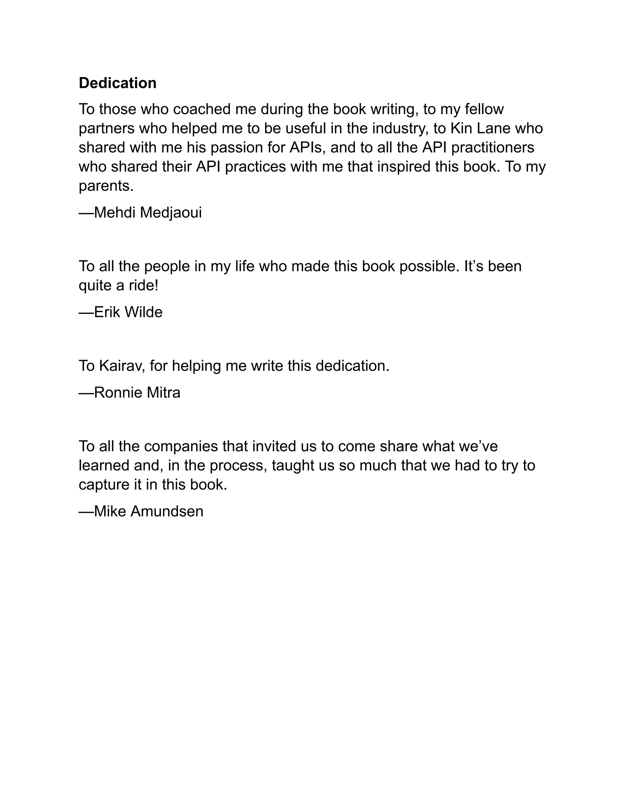 Dedication
To those who coached me during the book writing, to my fellow
partners who helped me to be useful in the industry, to Kin Lane who
shared with me his passion for APIs, and to all the API practitioners
who shared their API practices with me that inspired this book. To my
parents.
—Mehdi Medjaoui
To all the people in my life who made this book possible. It’s been
quite a ride!
—Erik Wilde
To Kairav, for helping me write this dedication.
—Ronnie Mitra
To all the companies that invited us to come share what we’ve
learned and, in the process, taught us so much that we had to try to
capture it in this book.
—Mike Amundsen
 