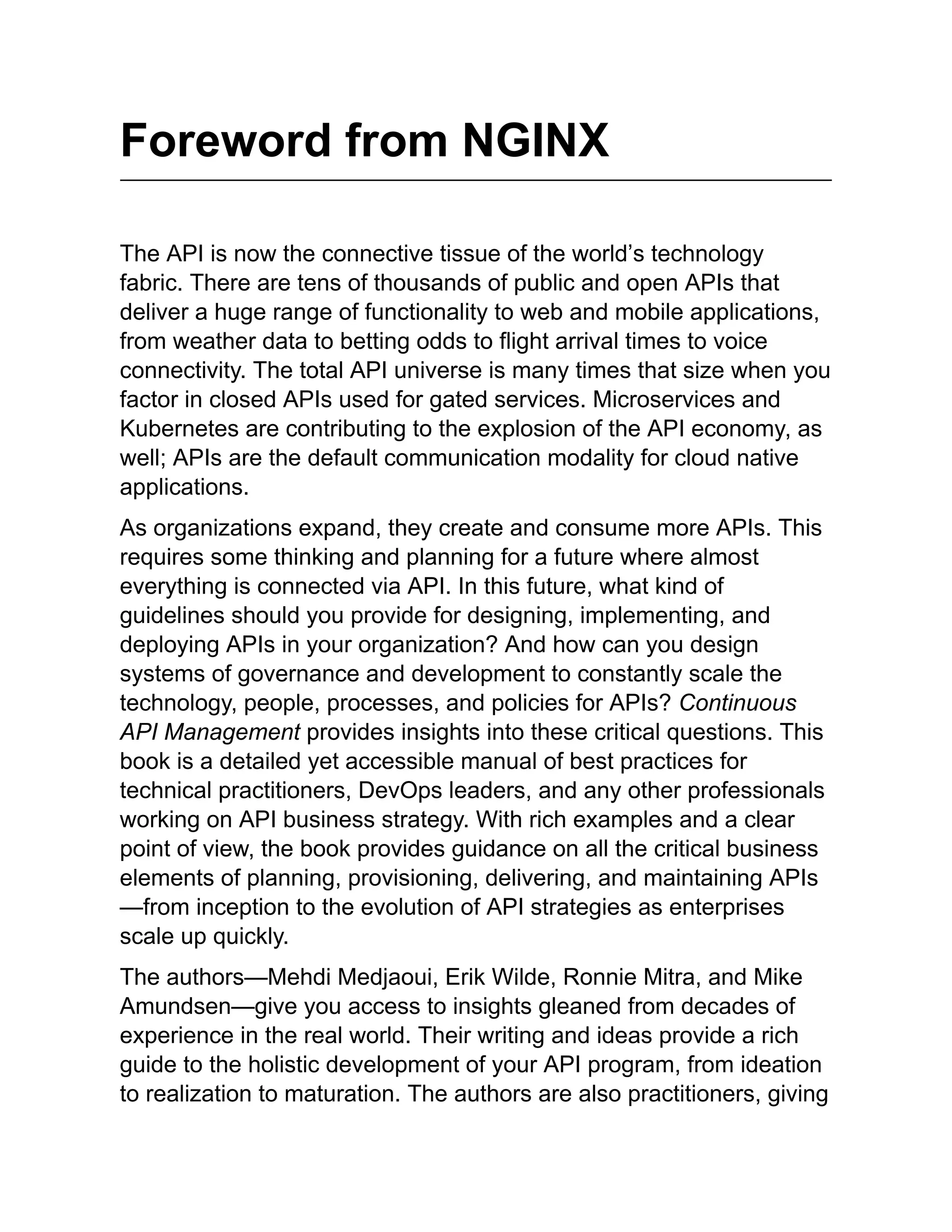 Foreword from NGINX
The API is now the connective tissue of the world’s technology
fabric. There are tens of thousands of public and open APIs that
deliver a huge range of functionality to web and mobile applications,
from weather data to betting odds to flight arrival times to voice
connectivity. The total API universe is many times that size when you
factor in closed APIs used for gated services. Microservices and
Kubernetes are contributing to the explosion of the API economy, as
well; APIs are the default communication modality for cloud native
applications.
As organizations expand, they create and consume more APIs. This
requires some thinking and planning for a future where almost
everything is connected via API. In this future, what kind of
guidelines should you provide for designing, implementing, and
deploying APIs in your organization? And how can you design
systems of governance and development to constantly scale the
technology, people, processes, and policies for APIs? Continuous
API Management provides insights into these critical questions. This
book is a detailed yet accessible manual of best practices for
technical practitioners, DevOps leaders, and any other professionals
working on API business strategy. With rich examples and a clear
point of view, the book provides guidance on all the critical business
elements of planning, provisioning, delivering, and maintaining APIs
—from inception to the evolution of API strategies as enterprises
scale up quickly.
The authors—Mehdi Medjaoui, Erik Wilde, Ronnie Mitra, and Mike
Amundsen—give you access to insights gleaned from decades of
experience in the real world. Their writing and ideas provide a rich
guide to the holistic development of your API program, from ideation
to realization to maturation. The authors are also practitioners, giving
 