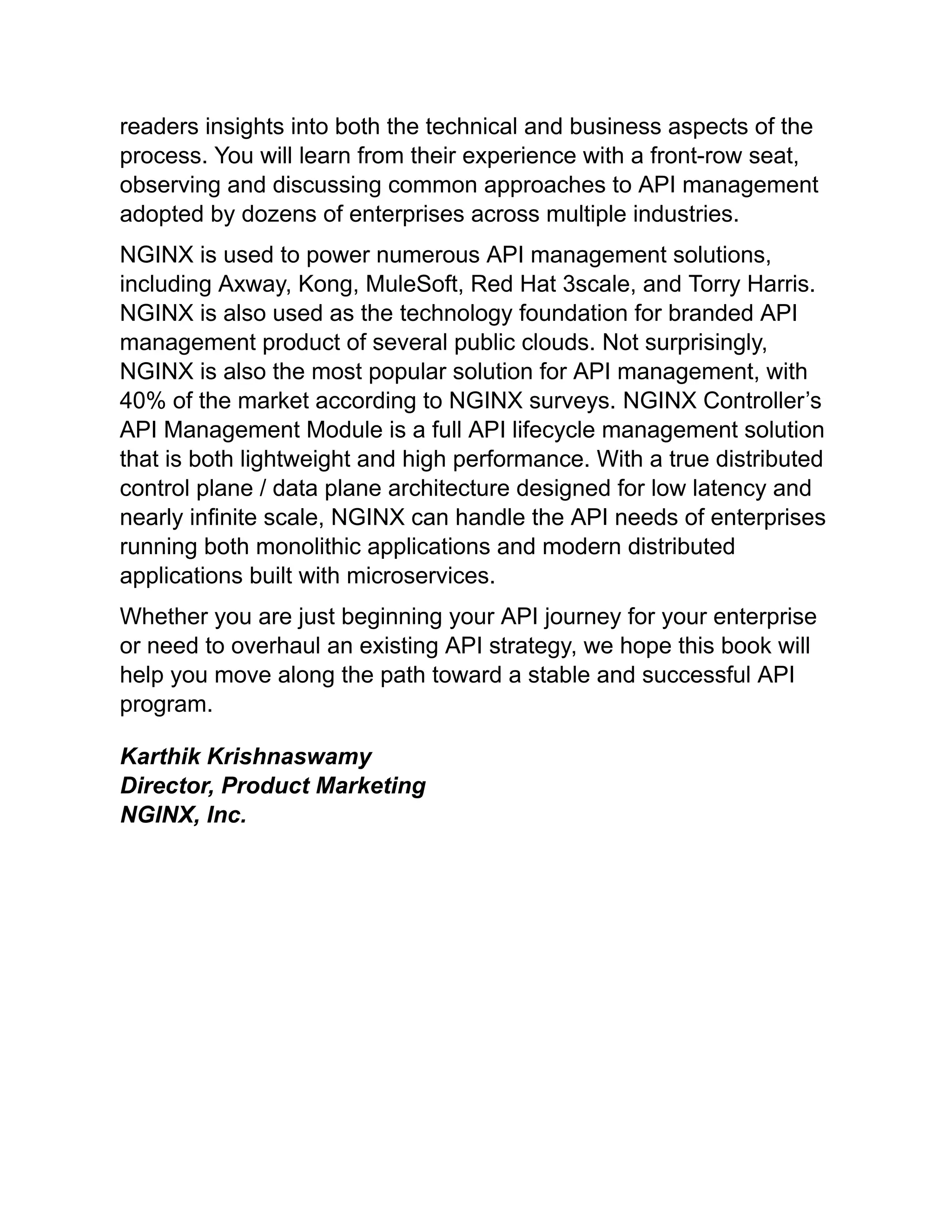 readers insights into both the technical and business aspects of the
process. You will learn from their experience with a front-row seat,
observing and discussing common approaches to API management
adopted by dozens of enterprises across multiple industries.
NGINX is used to power numerous API management solutions,
including Axway, Kong, MuleSoft, Red Hat 3scale, and Torry Harris.
NGINX is also used as the technology foundation for branded API
management product of several public clouds. Not surprisingly,
NGINX is also the most popular solution for API management, with
40% of the market according to NGINX surveys. NGINX Controller’s
API Management Module is a full API lifecycle management solution
that is both lightweight and high performance. With a true distributed
control plane / data plane architecture designed for low latency and
nearly infinite scale, NGINX can handle the API needs of enterprises
running both monolithic applications and modern distributed
applications built with microservices.
Whether you are just beginning your API journey for your enterprise
or need to overhaul an existing API strategy, we hope this book will
help you move along the path toward a stable and successful API
program.
Karthik Krishnaswamy
Director, Product Marketing
NGINX, Inc.
 