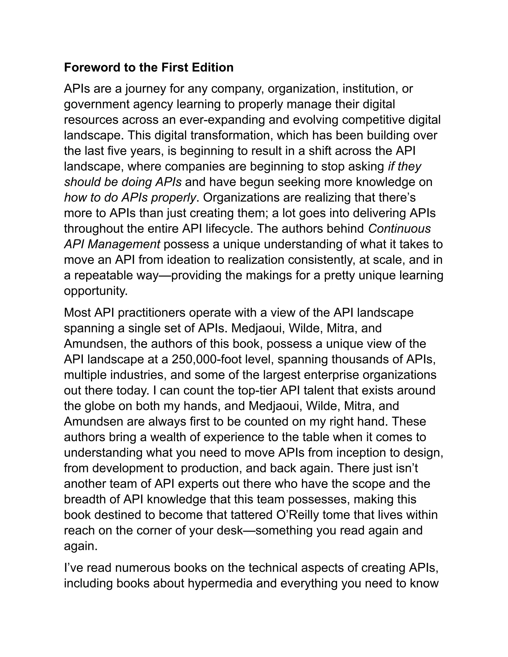 Foreword to the First Edition
APIs are a journey for any company, organization, institution, or
government agency learning to properly manage their digital
resources across an ever-expanding and evolving competitive digital
landscape. This digital transformation, which has been building over
the last five years, is beginning to result in a shift across the API
landscape, where companies are beginning to stop asking if they
should be doing APIs and have begun seeking more knowledge on
how to do APIs properly. Organizations are realizing that there’s
more to APIs than just creating them; a lot goes into delivering APIs
throughout the entire API lifecycle. The authors behind Continuous
API Management possess a unique understanding of what it takes to
move an API from ideation to realization consistently, at scale, and in
a repeatable way—providing the makings for a pretty unique learning
opportunity.
Most API practitioners operate with a view of the API landscape
spanning a single set of APIs. Medjaoui, Wilde, Mitra, and
Amundsen, the authors of this book, possess a unique view of the
API landscape at a 250,000-foot level, spanning thousands of APIs,
multiple industries, and some of the largest enterprise organizations
out there today. I can count the top-tier API talent that exists around
the globe on both my hands, and Medjaoui, Wilde, Mitra, and
Amundsen are always first to be counted on my right hand. These
authors bring a wealth of experience to the table when it comes to
understanding what you need to move APIs from inception to design,
from development to production, and back again. There just isn’t
another team of API experts out there who have the scope and the
breadth of API knowledge that this team possesses, making this
book destined to become that tattered O’Reilly tome that lives within
reach on the corner of your desk—something you read again and
again.
I’ve read numerous books on the technical aspects of creating APIs,
including books about hypermedia and everything you need to know
 